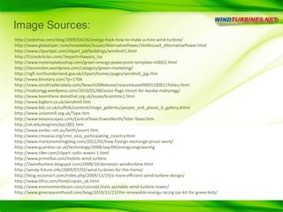 Image Sources:http://zedomax.com/blog/2009/04/26/energy-hack-how-to-make-a-mini-wind-turbine/http://www.globalspec.com/newsletter/issues/AlternativePower/Vol4Issue4_AlternativePower.htmlhttp://www.clipartpal.com/clipart_pd/buildings/windmill1.htmlhttp://EzineArticles.com/?expert=Hawary_Isa http://www.mytemplatesshop.com/green-energy-powerpoint-template-m0022.htmlhttp://dansmolen.wordpress.com/category/green-marketing/http://ngfl.northumberland.gov.uk/clipart/homes/pages/windmill_jpg.htmhttp://www.blnotary.com/?p=1704http://www.stocktradersdaily.com/News%20Release/newsrelease09001100011fisheu.htmlhttp://mahjongg.wordpress.com/2010/01/08/asian-flags-tileset-for-kyodai-mahjongg/http://www.beenthere-donethat.org.uk/essex/braintree1.htmlhttp://www.bigfern.co.uk/windmill.htmhttp://www.bbc.co.uk/suffolk/content/image_galleries/people_and_places_6_gallery.shtmlhttp://www.unionmill.org.uk/Type.htmhttp://www.texasescapes.com/CentralTexasTownsNorth/Tolar-Texas.htmhttp://uh.edu/engines/epi1801.htmhttp://www.zardec.net.au/keith/assort.htmhttp://www.cmoasia.org/cmo_asia_participating_country.htmlhttp://www.marksinvestingblog.com/2011/01/how-foreign-exchange-prices-work/http://www.guardian.co.uk/technology/2008/sep/04/energy.engineeringhttp://www.clker.com/clipart-radio-waves-1.htmlhttp://www.primefox.com/mobile-wind-turbinehttp://2windturbine.blogspot.com/2009/10/domestic-windturbine.htmlhttp://windy-future.info/2009/07/02/wind-turbines-for-the-home/http://blog.ecosmart.com/index.php/2009/11/19/a-more-efficient-wind-turbine-design/http://www.liftra.com/html/cranes_uk.htmlhttp://www.environmentteam.com/concept/eolic-portable-wind-turbine-tower/http://www.greenparenthood.com/blog/2010/11/21/the-renewable-energy-racing-car-kit-for-green-kids/