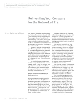 “The networked era organizational form is capable of fostering collaboration, making expedient
market driven decisions, adding exponential customer value, and providing access to critical
data for those who need it, when they need it.”
Reinventing Your Company
for the Networked Era
By Les Martel and Jeff Loehr The impact of technology on our personal
and business lives has been dramatic and
“game changing” over the last two decades.
Technological advances have driven the
development of a new type of organization,
the networked era organization, which is
not based on strict hierarchies but based on
a collaborative architecture of technological
and social networks.
This article describes this new model
and what an organization can do to thrive
in this new networked era. The networked
era organizational form is capable of
fostering collaboration, making expedient
market driven decisions, adding exponen-
tial customer value, and providing access
to critical data for those who need it, when
they need it.
We describe the underlying compo-
nents that support networked era success.
We also provide a guide for assessing your
organization’s networked era readiness.
This article may serve as the ﬁrst step in
an organization’s journey to competitive
advantage in the networked era.
What is so Different about Networked
Era Organizations?
Recently, the authors worked intensively
with the executive team of a global com-
pany to determine what they needed to do
to survive. The company was sinking fast
and they knew it, but they did not know
what to do to stem the ﬂow of red ink and
lost market share. The 60–year-old com-
pany had successfully weathered a number
of restructurings, but something was dif-
ferent this time around.
They were locked into the traditional
industrial era organizational structure that
was built for a bygone business era; one
in which mission critical information was
restricted to the powerful few and decision-
making was primarily focused on top-level
management.
The executive team knew that this
traditional structure was not working but
did not know how to refocus the company
for this new era. They spent most of their
time in management meetings bickering
over yesterday’s numbers instead of focus-
ing their management energy on solving
today’s business challenges. Management
could not keep up with change in their
employees, the environment they operated
in, or the market. The more challenging
the business became, the more out of
touch the business became.
The team had to rapidly transform the
company from an industrial era company
into a networked era company. This new
organization design would allow them to
share information openly and address chal-
lenges collaboratively. Creating this new
organization was critical for survival.
The networked era organization is
the direct outcome of rapid technological
advances. As different as the networked
era organization form may appear, it is
actually the logical next step in the evo-
lution of sociotechnical organizational
theory originally put forth by Trist and
Bamforth (1951, p. 7–9). In their original
paper, they described the effects of techno-
logical change in the British coal industry,
focusing on the production system of that
era and the contemporary technological
4 OD PRACTITIONER Vol.48 No.2 2016
 