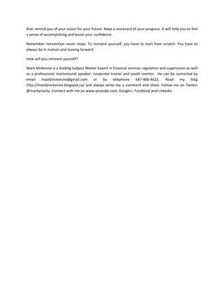 that remind you of your vision for your future. Keep a scorecard of your progress. It will help you to feel
a sense of accomplishing and boost your confidence.
Remember reinvention never stops. To reinvent yourself, you have to start from scratch. You have to
always be in motion and moving forward.
How will you reinvent yourself?
Mark McKenzie is a leading Subject Matter Expert in financial services regulation and supervision as well
as a professional motivational speaker, corporate trainer and youth mentor. He can be contacted by
email mastbmckenzie@gmail.com or by telephone 647-406-4622. Read my blog
http://mastbmckenzie.blogspot.ca/ and always write me a comment and share. Follow me on Twitter
@mackynacky. Connect with me on www.youtube.com, Google+, Facebook and Linkedin.

 