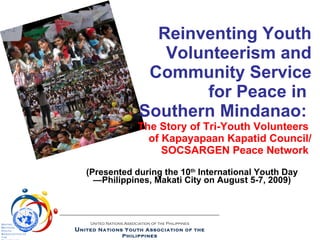 Reinventing Youth Volunteerism and  Community Service for Peace in  Southern Mindanao:  The Story of Tri-Youth Volunteers  of Kapayapaan Kapatid Council/  SOCSARGEN Peace Network   (Presented during the 10 th  International Youth Day—Philippines, Makati City on August 5-7, 2009) United Nations Association of the Philippines U nited Nations Youth Association of the Philippines U nited  N ations  Y outh  A ssociation of the  P hilippines 