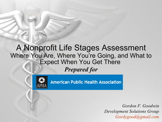 A Nonprofit Life Stages Assessment Where You Are, Where You’re Going, and What to Expect When You Get There   Prepared for Gordon F. Goodwin Development Solutions Group [email_address] 