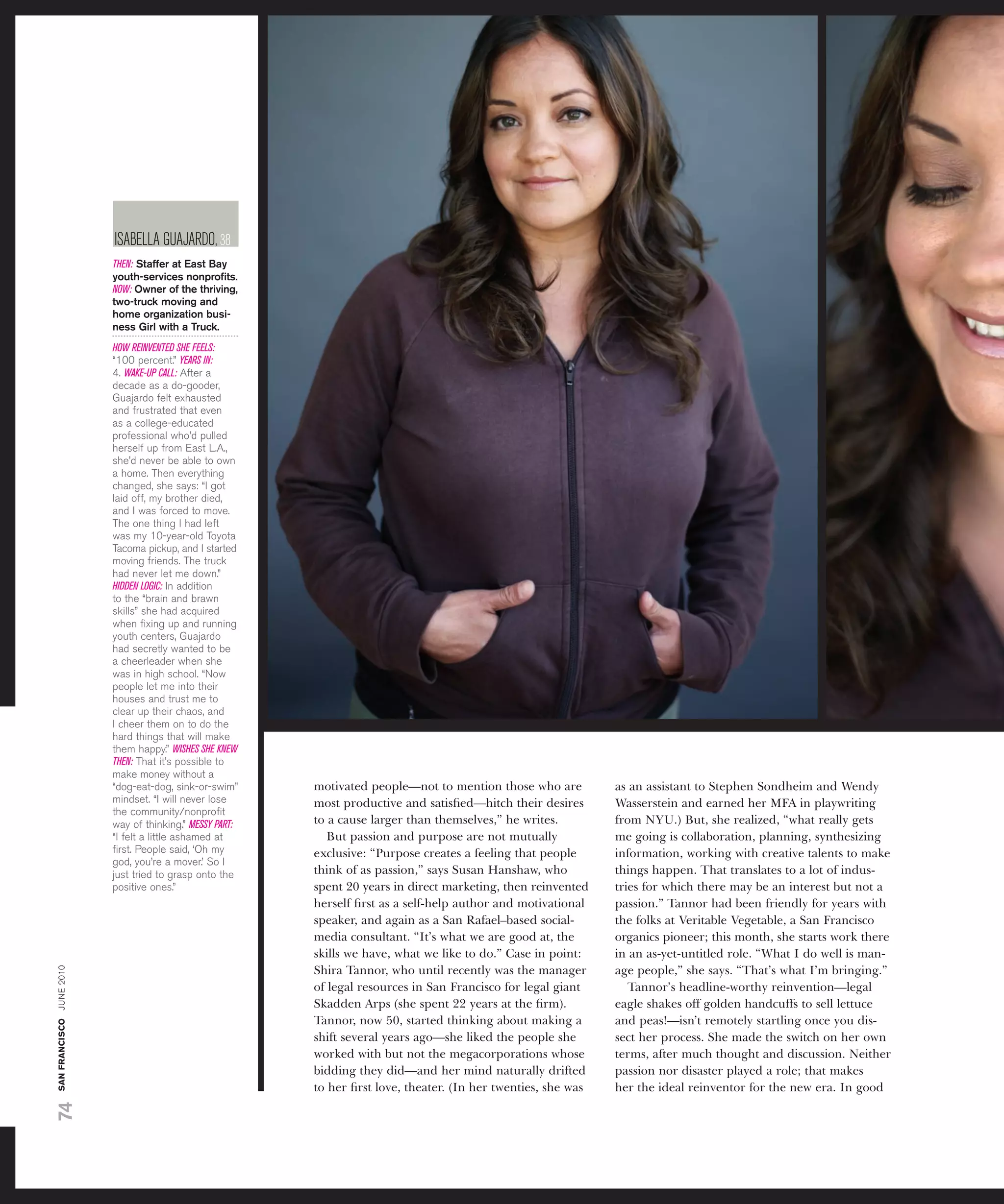 isaBElla guaJardo, 38
                          THEN: Staffer at East Bay
                          youth-services nonproﬁts.
                          NOW: Owner of the thriving,
                          two-truck moving and
                          home organization busi-
                          ness Girl with a truck.
                          HOW REINVENTED SHE FEELS:
                          “100 percent.” YEARS IN:
                          4. WAKE-UP CALL: after a
                          decade as a do-gooder,
                          guajardo felt exhausted
                          and frustrated that even
                          as a college-educated
                          professional who’d pulled
                          herself up from east L.a.,
                          she’d never be able to own
                          a home. then everything
                          changed, she says: “i got
                          laid off, my brother died,
                          and i was forced to move.
                          the one thing i had left
                          was my 10-year-old toyota
                          tacoma pickup, and i started
                          moving friends. the truck
                          had never let me down.”
                          HIDDEN LOGIC: in addition
                          to the “brain and brawn
                          skills” she had acquired
                          when ﬁxing up and running
                          youth centers, guajardo
                          had secretly wanted to be
                          a cheerleader when she
                          was in high school. “now
                          people let me into their
                          houses and trust me to
                          clear up their chaos, and
                          i cheer them on to do the
                          hard things that will make
                          them happy.” WISHES SHE KNEW
                          THEN: that it’s possible to
                          make money without a
                          “dog-eat-dog, sink-or-swim”     motivated people—not to mention those who are          as an assistant to Stephen Sondheim and Wendy
                          mindset. “i will never lose     most productive and satisﬁed—hitch their desires       Wasserstein and earned her MFA in playwriting
                          the community/nonproﬁt
                          way of thinking.” MESSY PART:   to a cause larger than themselves,” he writes.         from NYU.) But, she realized, “what really gets
                          “i felt a little ashamed at        But passion and purpose are not mutually            me going is collaboration, planning, synthesizing
                          ﬁrst. people said, ‘oh my       exclusive: “Purpose creates a feeling that people      information, working with creative talents to make
                          god, you’re a mover.’ so i
                          just tried to grasp onto the    think of as passion,” says Susan Hanshaw, who          things happen. That translates to a lot of indus-
                          positive ones.”                 spent 20 years in direct marketing, then reinvented    tries for which there may be an interest but not a
                                                          herself ﬁrst as a self-help author and motivational    passion.” Tannor had been friendly for years with
                                                          speaker, and again as a San Rafael–based social-       the folks at Veritable Vegetable, a San Francisco
                                                          media consultant. “It’s what we are good at, the       organics pioneer; this month, she starts work there
                                                          skills we have, what we like to do.” Case in point:    in an as-yet-untitled role. “What I do well is man-
san francisco june 2010




                                                          Shira Tannor, who until recently was the manager       age people,” she says. “That’s what I’m bringing.”
                                                          of legal resources in San Francisco for legal giant       Tannor’s headline-worthy reinvention—legal
                                                          Skadden Arps (she spent 22 years at the ﬁrm).          eagle shakes off golden handcuffs to sell lettuce
                                                          Tannor, now 50, started thinking about making a        and peas!—isn’t remotely startling once you dis-
                                                          shift several years ago—she liked the people she       sect her process. She made the switch on her own
                                                          worked with but not the megacorporations whose         terms, after much thought and discussion. Neither
                                                          bidding they did—and her mind naturally drifted        passion nor disaster played a role; that makes
                                                          to her ﬁrst love, theater. (In her twenties, she was   her the ideal reinventor for the new era. In good
74
 