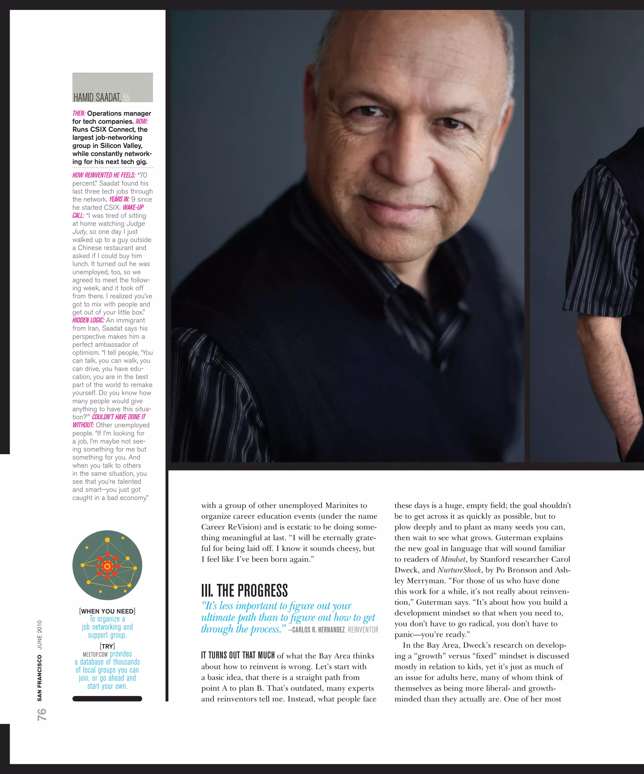 haMid saadat, 55
                          THEN: Operations manager
                          for tech companies. NOW:
                          runs CSiX Connect, the
                          largest job-networking
                          group in Silicon Valley,
                          while constantly network-
                          ing for his next tech gig.
                          HOW REINVENTED HE FEELS: “70
                          percent.” saadat found his
                          last three tech jobs through
                          the network. YEARS IN: 9 since
                          he started CsiX. WAKE-UP
                          CALL: “i was tired of sitting
                          at home watching judge
                          judy, so one day i just
                          walked up to a guy outside
                          a Chinese restaurant and
                          asked if i could buy him
                          lunch. it turned out he was
                          unemployed, too, so we
                          agreed to meet the follow-
                          ing week, and it took off
                          from there. i realized you’ve
                          got to mix with people and
                          get out of your little box.”
                          HIDDEN LOGIC: an immigrant
                          from iran, saadat says his
                          perspective makes him a
                          perfect ambassador of
                          optimism. “i tell people, ‘you
                          can talk, you can walk, you
                          can drive, you have edu-
                          cation, you are in the best
                          part of the world to remake
                          yourself. Do you know how
                          many people would give
                          anything to have this situa-
                          tion?’ ” COULDN’T HAVE DONE IT
                          WITHOUT: other unemployed
                          people. “if i’m looking for
                          a job, i’m maybe not see-
                          ing something for me but
                          something for you. and
                          when you talk to others
                          in the same situation, you
                          see that you’re talented
                          and smart—you just got
                          caught in a bad economy.”
                                                           with a group of other unemployed Marinites to            these days is a huge, empty ﬁeld; the goal shouldn’t
                                                           organize career education events (under the name         be to get across it as quickly as possible, but to
                                                           Career ReVision) and is ecstatic to be doing some-       plow deeply and to plant as many seeds you can,
                                                           thing meaningful at last. “I will be eternally grate-    then wait to see what grows. Guterman explains
                                                           ful for being laid off. I know it sounds cheesy, but     the new goal in language that will sound familiar
                                                           I feel like I’ve been born again.”                       to readers of Mindset, by Stanford researcher Carol
                                                                                                                    Dweck, and NurtureShock, by Po Bronson and Ash-
                                                                                                                    ley Merryman. “For those of us who have done
                                                           III. THE PROGREss                                        this work for a while, it’s not really about reinven-
                                                                                                                    tion,” Guterman says. “It’s about how you build a
                            [WHEn yOU nEED]
                                                           “It’s less important to ﬁgure out your
                                                                                                                    development mindset so that when you need to,
                                to organize a              ultimate path than to ﬁgure out how to get
san francisco june 2010




                             job networking and                                                                     you don’t have to go radical, you don’t have to
                               support group.
                                                           through the process.” —CARlOs R. HERNANDEZ, rEinvEntor   panic—you’re ready.”
                                    [try]                                                                              In the Bay Area, Dweck’s research on develop-
                             MEEtuP.coM provides           IT TURNs OUT THAT mUCH of what the Bay Area thinks       ing a “growth” versus “ﬁxed” mindset is discussed
                          a database of thousands
                          of local groups you can          about how to reinvent is wrong. Let’s start with         mostly in relation to kids, yet it’s just as much of
                           join, or go ahead and           a basic idea, that there is a straight path from         an issue for adults here, many of whom think of
                               start your own.             point A to plan B. That’s outdated, many experts         themselves as being more liberal- and growth-
                                                           and reinventors tell me. Instead, what people face       minded than they actually are. One of her most
76
 