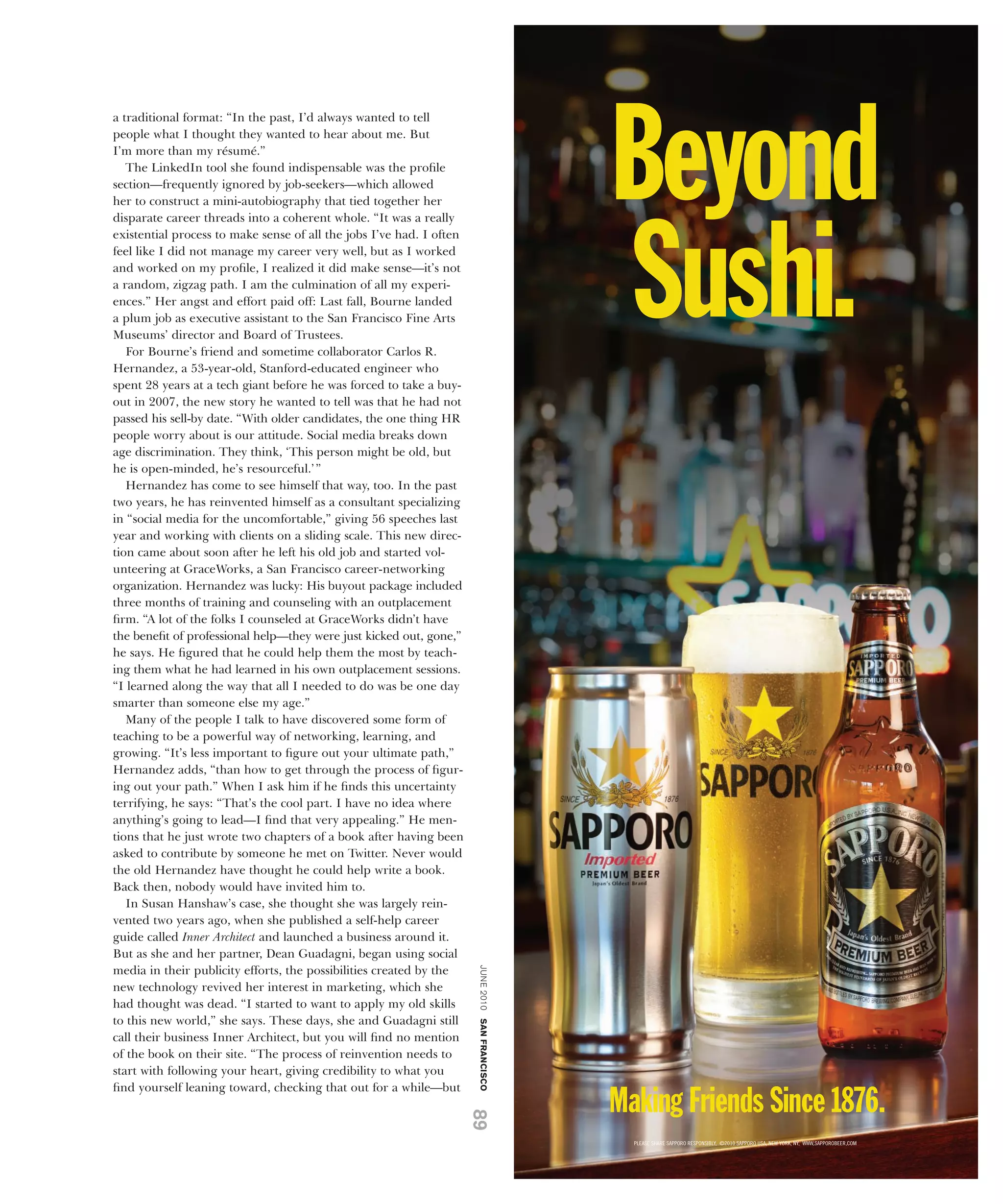 a traditional format: “In the past, I’d always wanted to tell
people what I thought they wanted to hear about me. But
I’m more than my résumé.”
   The LinkedIn tool she found indispensable was the proﬁle
section—frequently ignored by job-seekers—which allowed
her to construct a mini-autobiography that tied together her
disparate career threads into a coherent whole. “It was a really
existential process to make sense of all the jobs I’ve had. I often
feel like I did not manage my career very well, but as I worked
and worked on my proﬁle, I realized it did make sense—it’s not
a random, zigzag path. I am the culmination of all my experi-
ences.” Her angst and effort paid off: Last fall, Bourne landed
a plum job as executive assistant to the San Francisco Fine Arts
Museums’ director and Board of Trustees.
   For Bourne’s friend and sometime collaborator Carlos R.
Hernandez, a 53-year-old, Stanford-educated engineer who
spent 28 years at a tech giant before he was forced to take a buy-
out in 2007, the new story he wanted to tell was that he had not
passed his sell-by date. “With older candidates, the one thing HR
people worry about is our attitude. Social media breaks down
age discrimination. They think, ‘This person might be old, but
he is open-minded, he’s resourceful.’ ”
   Hernandez has come to see himself that way, too. In the past
two years, he has reinvented himself as a consultant specializing
in “social media for the uncomfortable,” giving 56 speeches last
year and working with clients on a sliding scale. This new direc-
tion came about soon after he left his old job and started vol-
unteering at GraceWorks, a San Francisco career-networking
organization. Hernandez was lucky: His buyout package included
three months of training and counseling with an outplacement
ﬁrm. “A lot of the folks I counseled at GraceWorks didn’t have
the beneﬁt of professional help—they were just kicked out, gone,”
he says. He ﬁgured that he could help them the most by teach-
ing them what he had learned in his own outplacement sessions.
“I learned along the way that all I needed to do was be one day
smarter than someone else my age.”
   Many of the people I talk to have discovered some form of
teaching to be a powerful way of networking, learning, and
growing. “It’s less important to ﬁgure out your ultimate path,”
Hernandez adds, “than how to get through the process of ﬁgur-
ing out your path.” When I ask him if he ﬁnds this uncertainty
terrifying, he says: “That’s the cool part. I have no idea where
anything’s going to lead—I ﬁnd that very appealing.” He men-
tions that he just wrote two chapters of a book after having been
asked to contribute by someone he met on Twitter. Never would
the old Hernandez have thought he could help write a book.
Back then, nobody would have invited him to.
   In Susan Hanshaw’s case, she thought she was largely rein-
vented two years ago, when she published a self-help career
guide called Inner Architect and launched a business around it.
But as she and her partner, Dean Guadagni, began using social
                                                                      june 2010 san francisco




media in their publicity efforts, the possibilities created by the
new technology revived her interest in marketing, which she
had thought was dead. “I started to want to apply my old skills
to this new world,” she says. These days, she and Guadagni still
call their business Inner Architect, but you will ﬁnd no mention
of the book on their site. “The process of reinvention needs to
start with following your heart, giving credibility to what you
ﬁnd yourself leaning toward, checking that out for a while—but
                                                                      89
 