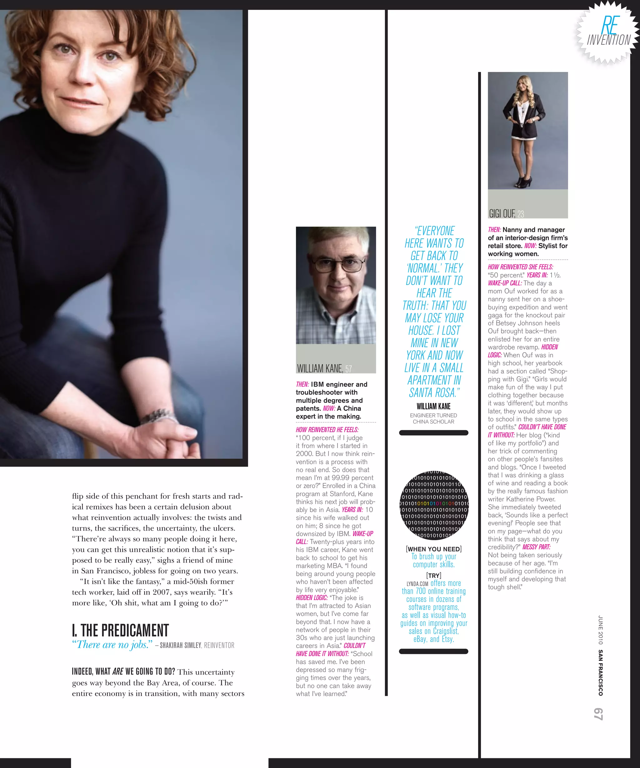 gigi ouF, 23
                                                                                           “EvEryonE               THEN: nanny and manager
                                                                                                                   of an interior-design ﬁrm’s
                                                                                        hErE Wants to              retail store. NOW: Stylist for
                                                                                          gEt BacK to              working women.

                                                                                        ‘norMal.’ thEy             HOW REINVENTED SHE FEELS:
                                                                                                                   “50 percent.” YEARS IN: 1½.
                                                                                        don’t Want to              WAKE-UP CALL: the day a
                                                                                            hEar thE               mom ouf worked for as a
                                                                                                                   nanny sent her on a shoe-
                                                                                       truth: that you             buying expedition and went
                                                                                                                   gaga for the knockout pair
                                                                                        May losE your              of betsey johnson heels
                                                                                         housE. i lost             ouf brought back—then
                                                                                                                   enlisted her for an entire
                                                                                          MinE in nEW              wardrobe revamp. HIDDEN
                                                                                        yorK and noW               LOGIC: When ouf was in
                                                                                                                   high school, her yearbook
                                                      WilliaM KanE, 57                  livE in a sMall            had a section called “shop-
                                                      THEN: iBm engineer and             aPartMEnt in              ping with gigi.” “girls would
                                                                                                                   make fun of the way i put
                                                      troubleshooter with
                                                      multiple degrees and
                                                                                         santa rosa.”              clothing together because
                                                                                                                   it was ‘different,’ but months
                                                      patents. NOW: a China                  WIllIAm KANE          later, they would show up
                                                      expert in the making.               engineer turneD
                                                                                           CHina sCHoLar           to school in the same types
                                                      HOW REINVENTED HE FEELS:                                     of outﬁts.” COULDN’T HAVE DONE
                                                      “100 percent, if i judge                                     IT WITHOUT: Her blog (“kind
                                                      it from where i started in                                   of like my portfolio”) and
                                                      2000. but i now think rein-                                  her trick of commenting
                                                      vention is a process with                                    on other people’s fansites
                                                      no real end. so does that                                    and blogs. “once i tweeted
                                                                                       01010101010101010101010
                                                      mean i’m at 99.99 percent        10101010101010101010101     that i was drinking a glass
                                                      or zero?” enrolled in a China    01010101010101010110101     of wine and reading a book
                                                                                       01010101010101010101010     by the really famous fashion
ﬂip side of this penchant for fresh starts and rad-   program at stanford, Kane        10101010101010101010101
                                                      thinks his next job will prob-                               writer Katherine power.
                                                                                       01010101010101010101010
ical remixes has been a certain delusion about        ably be in asia. YEARS IN: 10    10101010101010101010101     she immediately tweeted
what reinvention actually involves: the twists and    since his wife walked out        01010101010101010101010     back, ‘sounds like a perfect
                                                                                       10101010101010101010101     evening!’ people see that
turns, the sacriﬁces, the uncertainty, the ulcers.    on him; 8 since he got           01010101010101010101010
                                                      downsized by ibM. WAKE-UP                                    on my page—what do you
                                                                                       10101010101010101010101
“There’re always so many people doing it here,        CALL: twenty-plus years into     01010101010101010101010     think that says about my
you can get this unrealistic notion that it’s sup-    his ibM career, Kane went          [WHEn yOU nEED]           credibility?” MESSY PART:
                                                      back to school to get his            to brush up your        not being taken seriously
posed to be really easy,” sighs a friend of mine                                                                   because of her age. “i’m
                                                      marketing Mba. “i found               computer skills.
in San Francisco, jobless for going on two years.     being around young people                                    still building conﬁdence in
                                                                                                 [try]             myself and developing that
   “It isn’t like the fantasy,” a mid-50ish former    who haven’t been affected          lynda.coM offers more
                                                      by life very enjoyable.”                                     tough shell.”
tech worker, laid off in 2007, says wearily. “It’s                                      than 700 online training
                                                      HIDDEN LOGIC: “the joke is          courses in dozens of
more like, ‘Oh shit, what am I going to do?’ ”        that i’m attracted to asian          software programs,
                                                      women, but i’ve come far         as well as visual how-to
                                                                                                                                                    june 2010 san francisco



                                                      beyond that. i now have a
I. THE PREDICAmENT
                                                                                       guides on improving your
                                                      network of people in their           sales on craigslist,
                                                      30s who are just launching             eBay, and Etsy.
“There are no jobs.” — sHAKIRAH sImlEY, rEinvEntor    careers in asia.” COULDN’T
                                                      HAVE DONE IT WITHOUT: “school
                                                      has saved me. i’ve been
INDEED, WHAT ARE WE GOING TO DO? This uncertainty     depressed so many frig-
                                                      ging times over the years,
goes way beyond the Bay Area, of course. The          but no one can take away
entire economy is in transition, with many sectors    what i’ve learned.”
                                                                                                                                                    67
 
