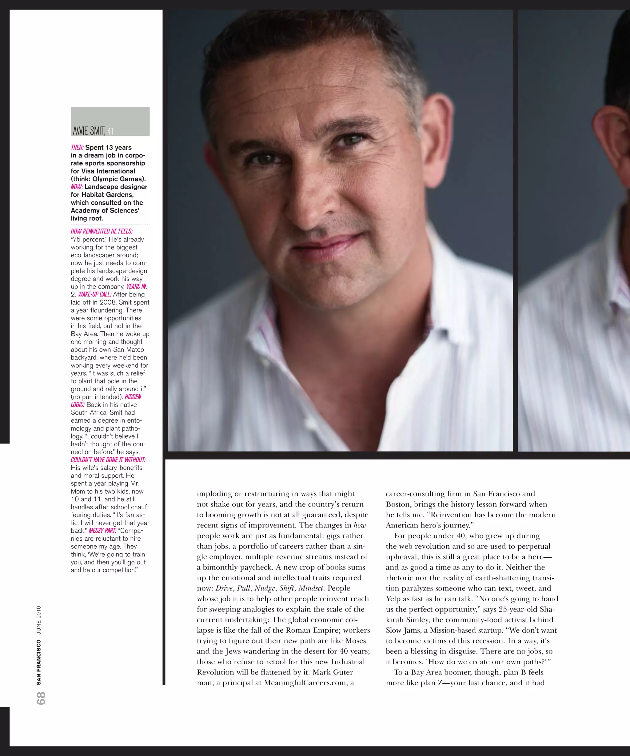 aWiE sMit, 41
                          THEN: Spent 13 years
                          in a dream job in corpo-
                          rate sports sponsorship
                          for Visa international
                          (think: Olympic Games).
                          NOW: Landscape designer
                          for Habitat Gardens,
                          which consulted on the
                          academy of Sciences’
                          living roof.
                          HOW REINVENTED HE FEELS:
                          “75 percent.” He’s already
                          working for the biggest
                          eco-landscaper around;
                          now he just needs to com-
                          plete his landscape-design
                          degree and work his way
                          up in the company. YEARS IN:
                          2. WAKE-UP CALL: after being
                          laid off in 2008, smit spent
                          a year ﬂoundering. there
                          were some opportunities
                          in his ﬁeld, but not in the
                          bay area. then he woke up
                          one morning and thought
                          about his own san Mateo
                          backyard, where he’d been
                          working every weekend for
                          years. “it was such a relief
                          to plant that pole in the
                          ground and rally around it”
                          (no pun intended). HIDDEN
                          LOGIC: back in his native
                          south africa, smit had
                          earned a degree in ento-
                          mology and plant patho-
                          logy. “i couldn’t believe i
                          hadn’t thought of the con-
                          nection before,” he says.
                          COULDN’T HAVE DONE IT WITHOUT:
                          His wife’s salary, beneﬁts,
                          and moral support. He
                          spent a year playing Mr.
                          Mom to his two kids, now          imploding or restructuring in ways that might          career-consulting ﬁrm in San Francisco and
                          10 and 11, and he still
                          handles after-school chauf-       not shake out for years, and the country’s return      Boston, brings the history lesson forward when
                          feuring duties. “it’s fantas-     to booming growth is not at all guaranteed, despite    he tells me, “Reinvention has become the modern
                          tic. i will never get that year   recent signs of improvement. The changes in how        American hero’s journey.”
                          back.” MESSY PART: “Compa-
                          nies are reluctant to hire        people work are just as fundamental: gigs rather          For people under 40, who grew up during
                          someone my age. they              than jobs, a portfolio of careers rather than a sin-   the web revolution and so are used to perpetual
                          think, ‘We’re going to train      gle employer, multiple revenue streams instead of      upheaval, this is still a great place to be a hero—
                          you, and then you’ll go out
                          and be our competition.’”         a bimonthly paycheck. A new crop of books sums         and as good a time as any to do it. Neither the
                                                            up the emotional and intellectual traits required      rhetoric nor the reality of earth-shattering transi-
                                                            now: Drive, Pull, Nudge, Shift, Mindset. People        tion paralyzes someone who can text, tweet, and
                                                            whose job it is to help other people reinvent reach    Yelp as fast as he can talk. “No one’s going to hand
san francisco june 2010




                                                            for sweeping analogies to explain the scale of the     us the perfect opportunity,” says 25-year-old Sha-
                                                            current undertaking: The global economic col-          kirah Simley, the community-food activist behind
                                                            lapse is like the fall of the Roman Empire; workers    Slow Jams, a Mission-based startup. “We don’t want
                                                            trying to ﬁgure out their new path are like Moses      to become victims of this recession. In a way, it’s
                                                            and the Jews wandering in the desert for 40 years;     been a blessing in disguise. There are no jobs, so
                                                            those who refuse to retool for this new Industrial     it becomes, ‘How do we create our own paths?’ ”
                                                            Revolution will be ﬂattened by it. Mark Guter-            To a Bay Area boomer, though, plan B feels
                                                            man, a principal at MeaningfulCareers.com, a           more like plan Z—your last chance, and it had
68
 