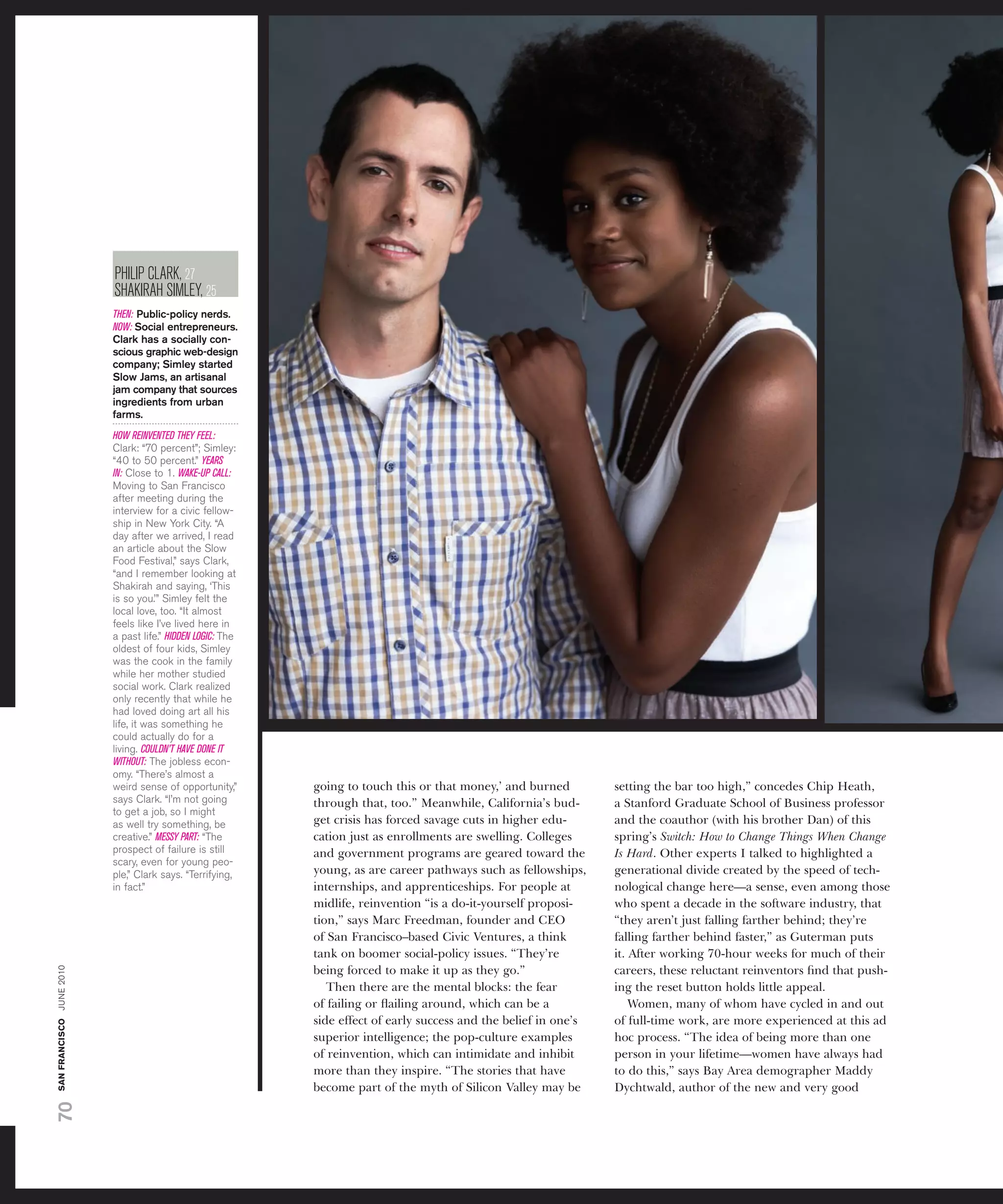 PhiliP clarK, 27
                          shaKirah siMlEy, 25
                          THEN: Public-policy nerds.
                          NOW: Social entrepreneurs.
                          Clark has a socially con-
                          scious graphic web-design
                          company; Simley started
                          Slow Jams, an artisanal
                          jam company that sources
                          ingredients from urban
                          farms.
                          HOW REINVENTED THEY FEEL:
                          Clark: “70 percent”; simley:
                          “40 to 50 percent.” YEARS
                          IN: Close to 1. WAKE-UP CALL:
                          Moving to san francisco
                          after meeting during the
                          interview for a civic fellow-
                          ship in new york City. “a
                          day after we arrived, i read
                          an article about the slow
                          food festival,” says Clark,
                          “and i remember looking at
                          shakirah and saying, ‘this
                          is so you.’” simley felt the
                          local love, too. “it almost
                          feels like i’ve lived here in
                          a past life.” HIDDEN LOGIC: the
                          oldest of four kids, simley
                          was the cook in the family
                          while her mother studied
                          social work. Clark realized
                          only recently that while he
                          had loved doing art all his
                          life, it was something he
                          could actually do for a
                          living. COULDN’T HAVE DONE IT
                          WITHOUT: the jobless econ-
                          omy. “there’s almost a
                          weird sense of opportunity,”      going to touch this or that money,’ and burned         setting the bar too high,” concedes Chip Heath,
                          says Clark. “i’m not going        through that, too.” Meanwhile, California’s bud-       a Stanford Graduate School of Business professor
                          to get a job, so i might
                          as well try something, be         get crisis has forced savage cuts in higher edu-       and the coauthor (with his brother Dan) of this
                          creative.” MESSY PART: “the       cation just as enrollments are swelling. Colleges      spring’s Switch: How to Change Things When Change
                          prospect of failure is still      and government programs are geared toward the          Is Hard. Other experts I talked to highlighted a
                          scary, even for young peo-
                          ple,” Clark says. “terrifying,    young, as are career pathways such as fellowships,     generational divide created by the speed of tech-
                          in fact.”                         internships, and apprenticeships. For people at        nological change here—a sense, even among those
                                                            midlife, reinvention “is a do-it-yourself proposi-     who spent a decade in the software industry, that
                                                            tion,” says Marc Freedman, founder and CEO             “they aren’t just falling farther behind; they’re
                                                            of San Francisco–based Civic Ventures, a think         falling farther behind faster,” as Guterman puts
                                                            tank on boomer social-policy issues. “They’re          it. After working 70-hour weeks for much of their
san francisco june 2010




                                                            being forced to make it up as they go.”                careers, these reluctant reinventors ﬁnd that push-
                                                               Then there are the mental blocks: the fear          ing the reset button holds little appeal.
                                                            of failing or ﬂailing around, which can be a               Women, many of whom have cycled in and out
                                                            side effect of early success and the belief in one’s   of full-time work, are more experienced at this ad
                                                            superior intelligence; the pop-culture examples        hoc process. “The idea of being more than one
                                                            of reinvention, which can intimidate and inhibit       person in your lifetime—women have always had
                                                            more than they inspire. “The stories that have         to do this,” says Bay Area demographer Maddy
                                                            become part of the myth of Silicon Valley may be       Dychtwald, author of the new and very good
70
 