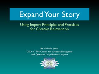 Expand Your Story
Using Improv Principles and Practices
      for Creative Reinvention



               By Michelle James
    CEO of The Center for Creative Emergence
       and Quantum Leap Business Improv
 