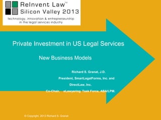 Private Investment in US Legal Services

               New Business Models

                                           Richard S. Granat, J.D.

                               President, SmartLegalForms, Inc. and

                                          DirectLaw, Inc.

                     Co-Chair,     eLawyering Task Force, ABA/LPM.




    © Copyright, 2013 Richard S. Granat
 