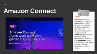 Amazon Connect
Yorum
Agent Performance
management on AWS
Connect with Contact
Lens, which may be a
step forward to be an
alternative to
conventional tools like
Avaya, Genesys,
sentimental analysis of
the voice, agent
performance. And also
with Voice2TXT, it can
check whether the agent
complies with the
predeﬁned required
scripts.
 