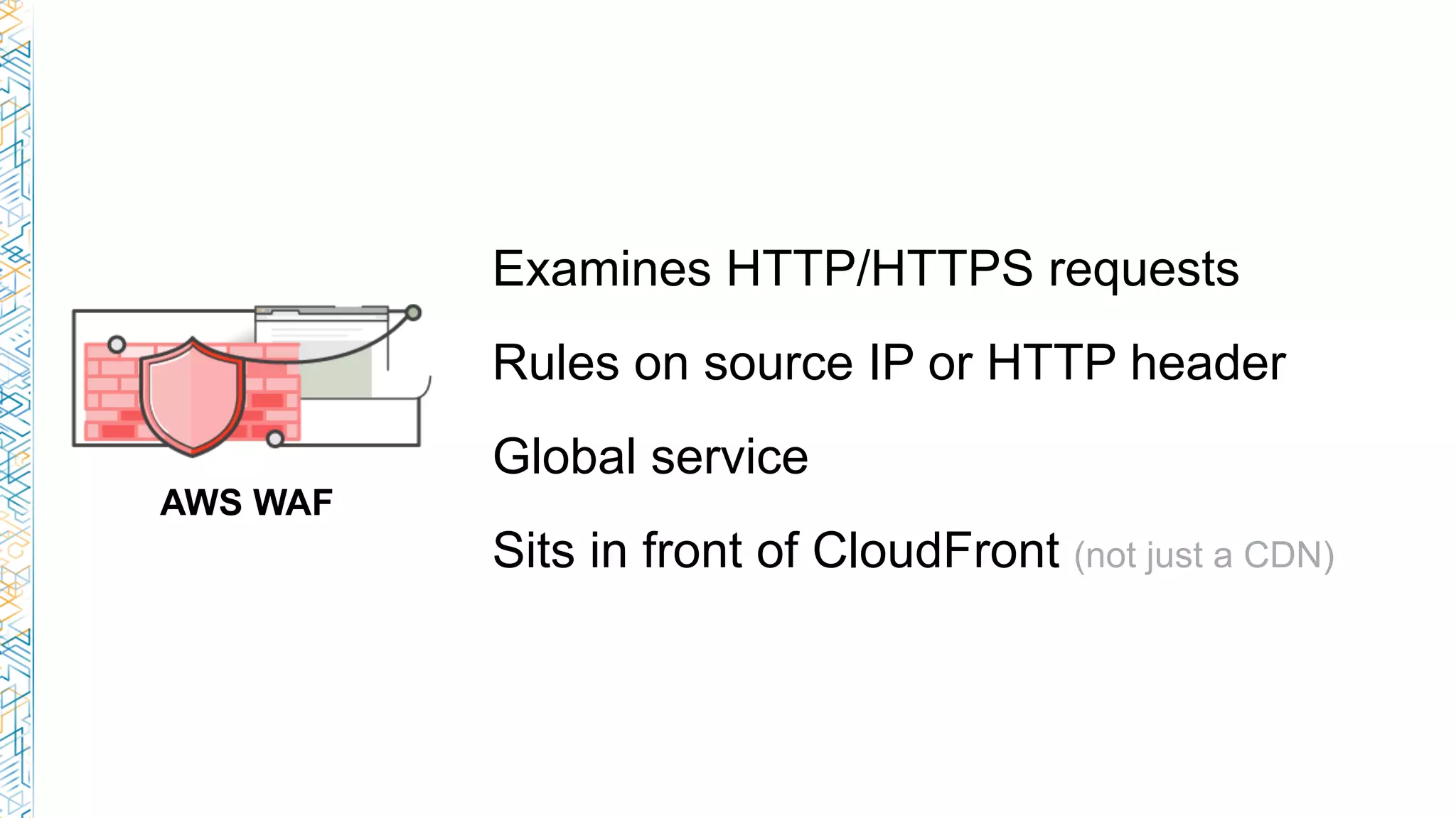 AWS WAF
Examines HTTP/HTTPS requests
Rules on source IP or HTTP header
Global service
Sits in front of CloudFront (not just a CDN)
 