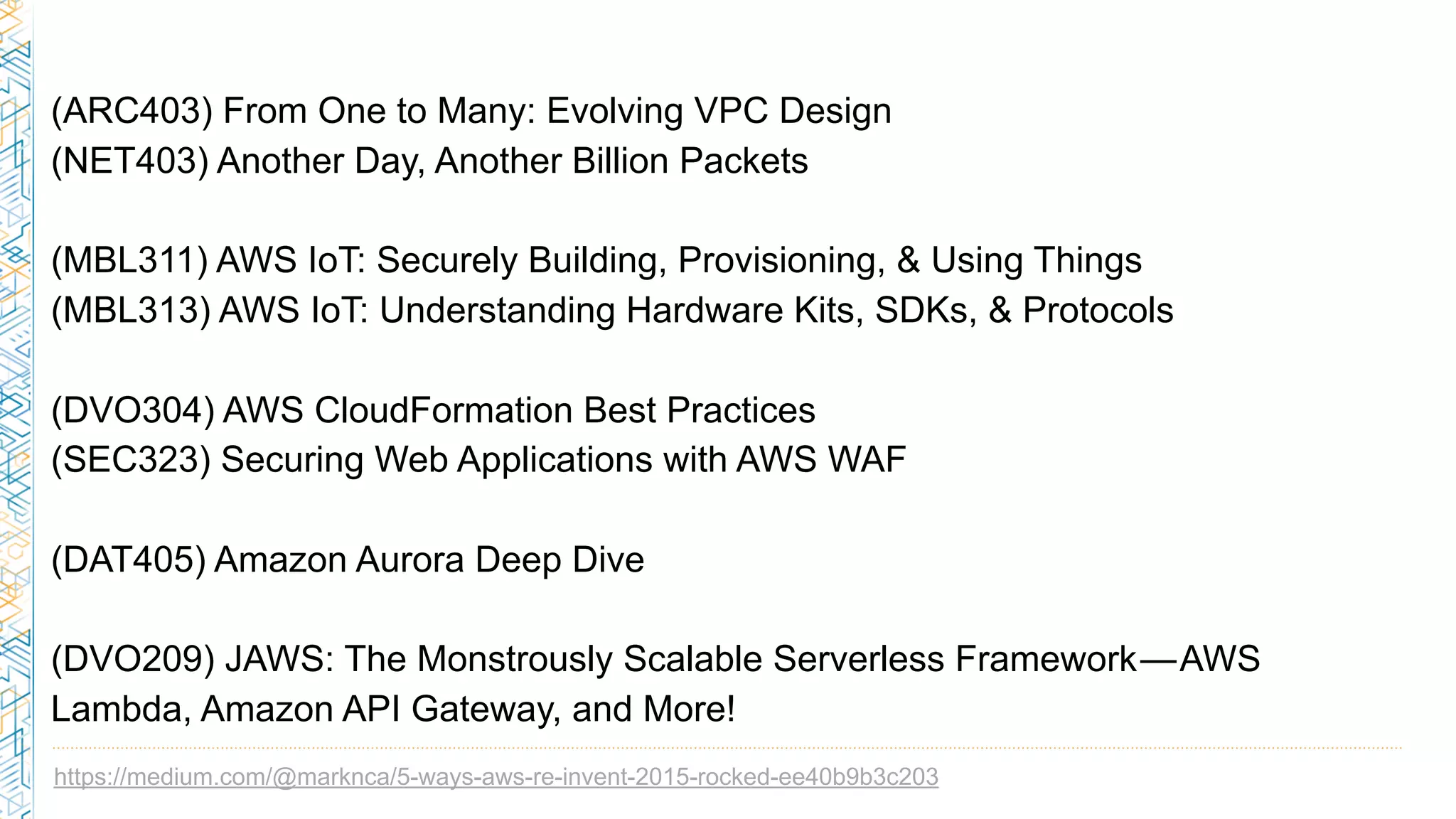 https://medium.com/@marknca/5-ways-aws-re-invent-2015-rocked-ee40b9b3c203
(ARC403) From One to Many: Evolving VPC Design
(NET403) Another Day, Another Billion Packets
(MBL311) AWS IoT: Securely Building, Provisioning, & Using Things
(MBL313) AWS IoT: Understanding Hardware Kits, SDKs, & Protocols
(DVO304) AWS CloudFormation Best Practices
(SEC323) Securing Web Applications with AWS WAF
(DAT405) Amazon Aurora Deep Dive
(DVO209) JAWS: The Monstrously Scalable Serverless Framework — AWS
Lambda, Amazon API Gateway, and More!
 