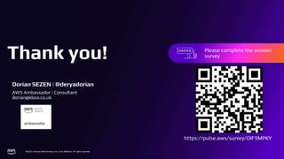 Thank you!
© 2023, Amazon Web Services, Inc. or its affiliates. All rights reserved.
Thank you!
© 2023, Amazon Web Services, Inc. or its affiliates. All rights reserved.
Please complete the session
survey in the mobile app
Please complete the session
survey
Dorian SEZEN | @deryadorian
AWS Ambassador | Consultant
dorian@kloia.co.uk
https://pulse.aws/survey/OIF9MPKY
 