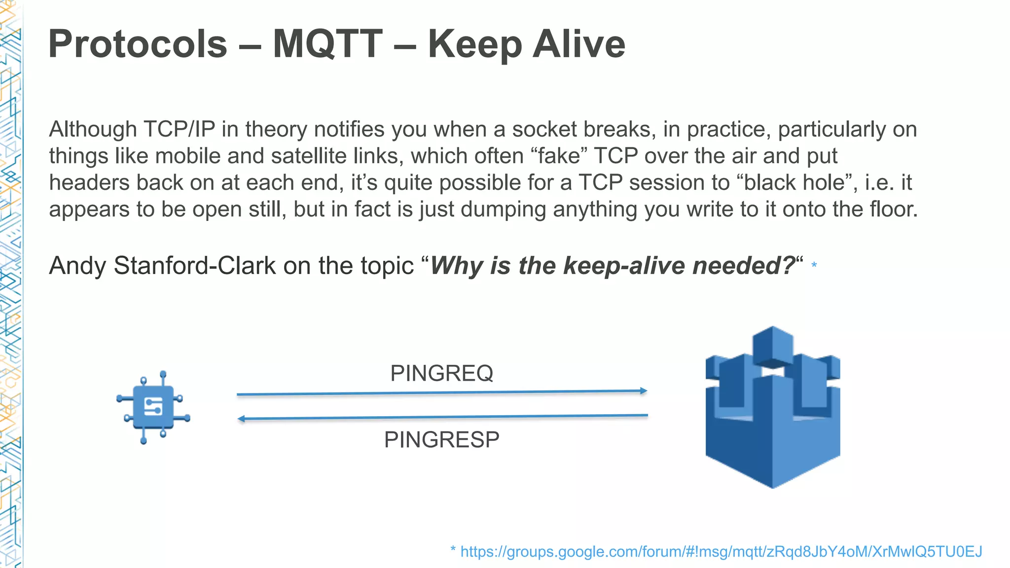 Protocols – MQTT – Keep Alive
PINGREQ
PINGRESP
Although TCP/IP in theory notifies you when a socket breaks, in practice, particularly on
things like mobile and satellite links, which often “fake” TCP over the air and put
headers back on at each end, it’s quite possible for a TCP session to “black hole”, i.e. it
appears to be open still, but in fact is just dumping anything you write to it onto the floor.
Andy Stanford-Clark on the topic “Why is the keep-alive needed?“ *
* https://groups.google.com/forum/#!msg/mqtt/zRqd8JbY4oM/XrMwlQ5TU0EJ
 