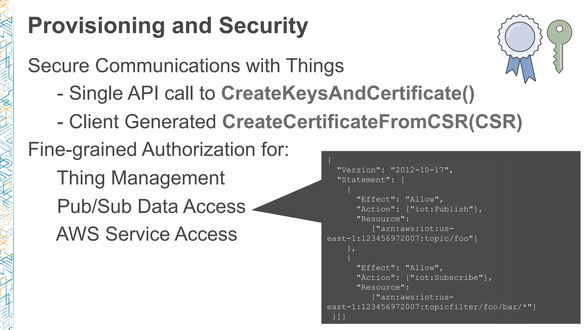 Provisioning and Security
Secure Communications with Things
- Single API call to CreateKeysAndCertificate()
- Client Generated CreateCertificateFromCSR(CSR)
Fine-grained Authorization for:
Thing Management
Pub/Sub Data Access
AWS Service Access
{
"Version": "2012-10-17",
"Statement": [
{
"Effect": "Allow",
"Action": ["iot:Publish"],
"Resource":
["arn:aws:iot:us-
east-1:123456972007:topic/foo"]
},
{
"Effect": "Allow",
"Action": ["iot:Subscribe"],
"Resource":
["arn:aws:iot:us-
east-1:123456972007:topicfilter/foo/bar/*"]
}]}
 