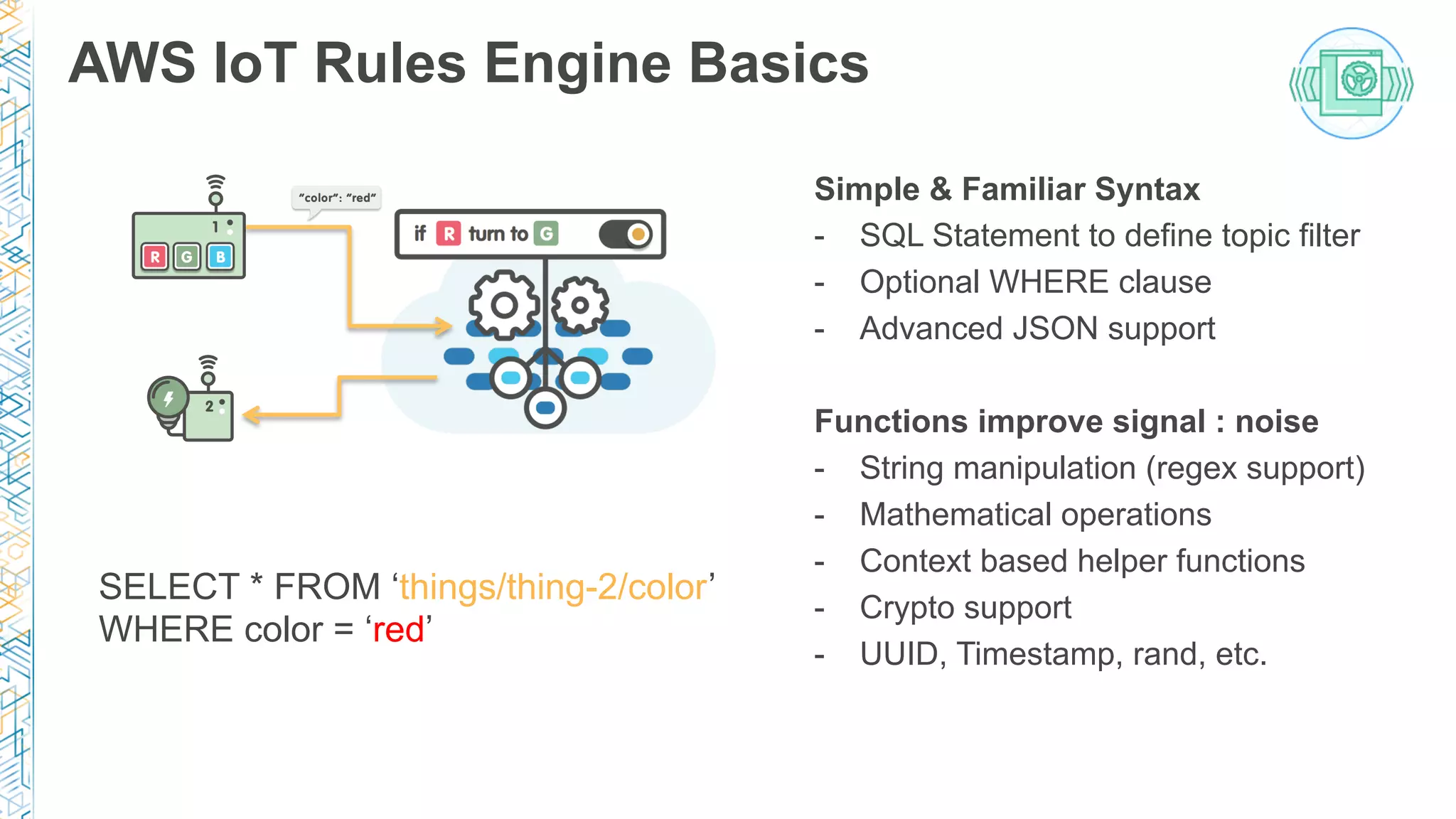 Simple & Familiar Syntax
-  SQL Statement to define topic filter
-  Optional WHERE clause
-  Advanced JSON support
Functions improve signal : noise
-  String manipulation (regex support)
-  Mathematical operations
-  Context based helper functions
-  Crypto support
-  UUID, Timestamp, rand, etc.
AWS IoT Rules Engine Basics
SELECT * FROM ‘things/thing-2/color’
WHERE color = ‘red’
 