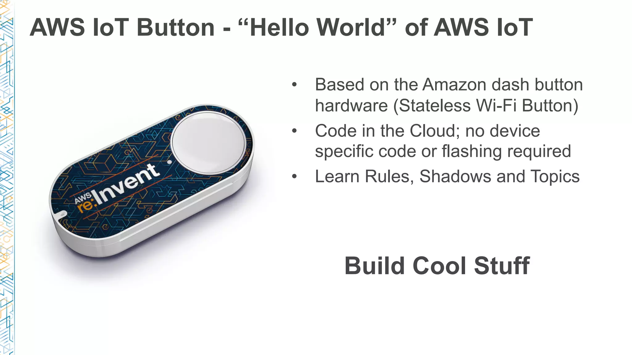 AWS IoT Button - “Hello World” of AWS IoT
•  Based on the Amazon dash button
hardware (Stateless Wi-Fi Button)
•  Code in the Cloud; no device
specific code or flashing required
•  Learn Rules, Shadows and Topics
Build Cool Stuff
 