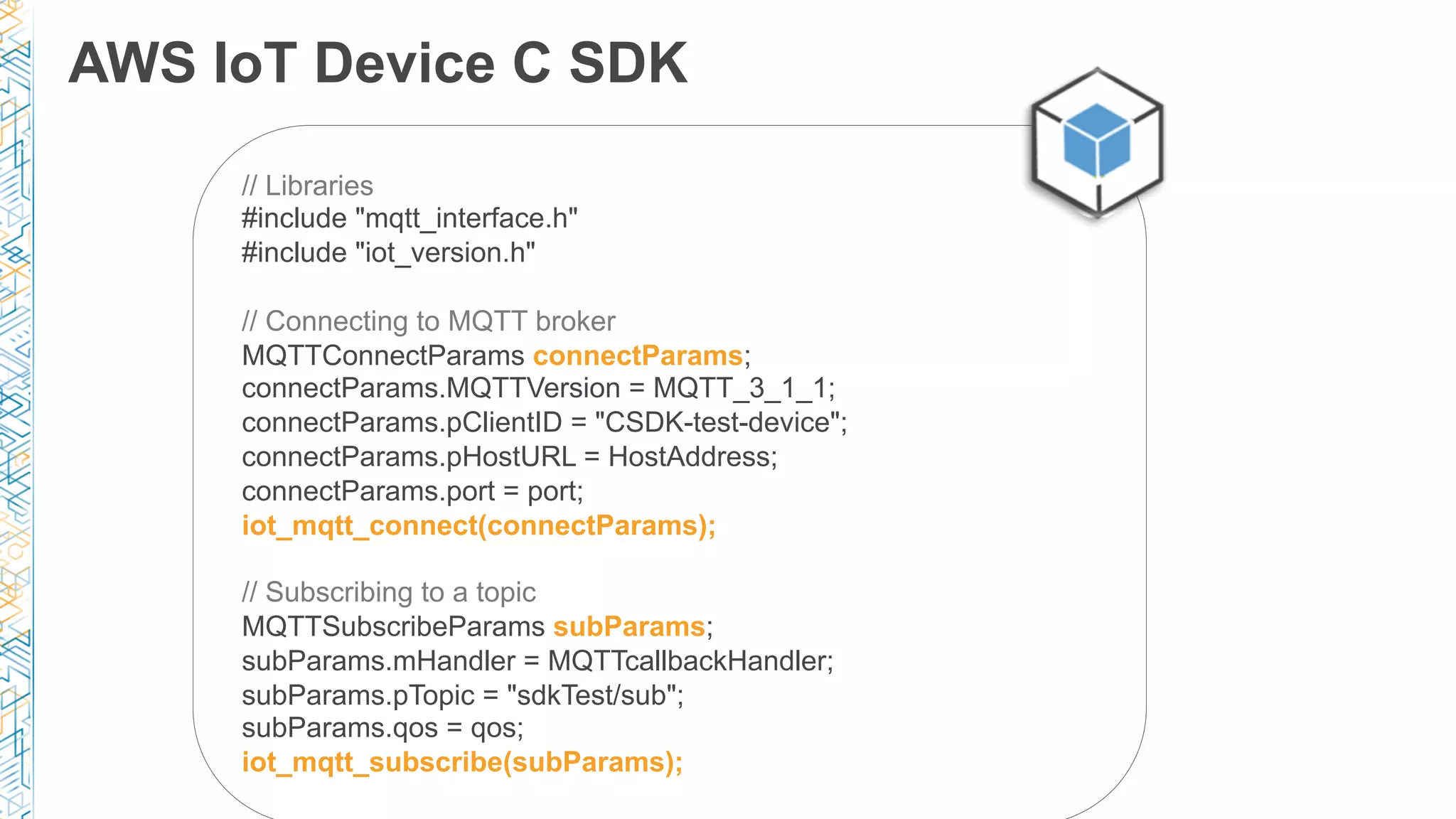 AWS IoT Device C SDK
// Libraries
#include "mqtt_interface.h"
#include "iot_version.h"
// Connecting to MQTT broker
MQTTConnectParams connectParams;
connectParams.MQTTVersion = MQTT_3_1_1;
connectParams.pClientID = "CSDK-test-device";
connectParams.pHostURL = HostAddress;
connectParams.port = port;
iot_mqtt_connect(connectParams);
// Subscribing to a topic
MQTTSubscribeParams subParams;
subParams.mHandler = MQTTcallbackHandler;
subParams.pTopic = "sdkTest/sub";
subParams.qos = qos;
iot_mqtt_subscribe(subParams);
 