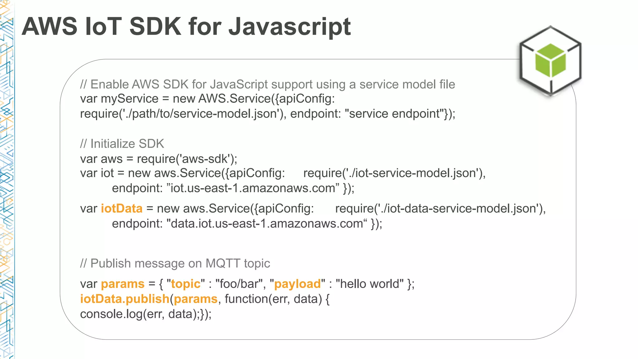 AWS IoT SDK for Javascript
// Enable AWS SDK for JavaScript support using a service model file
var myService = new AWS.Service({apiConfig:
require('./path/to/service-model.json'), endpoint: "service endpoint"});
// Initialize SDK
var aws = require('aws-sdk');
var iot = new aws.Service({apiConfig: require('./iot-service-model.json'),
endpoint: ”iot.us-east-1.amazonaws.com” });
var iotData = new aws.Service({apiConfig: require('./iot-data-service-model.json'),
endpoint: "data.iot.us-east-1.amazonaws.com“ });
// Publish message on MQTT topic
var params = { "topic" : "foo/bar", "payload" : "hello world" };
iotData.publish(params, function(err, data) {
console.log(err, data);});
 