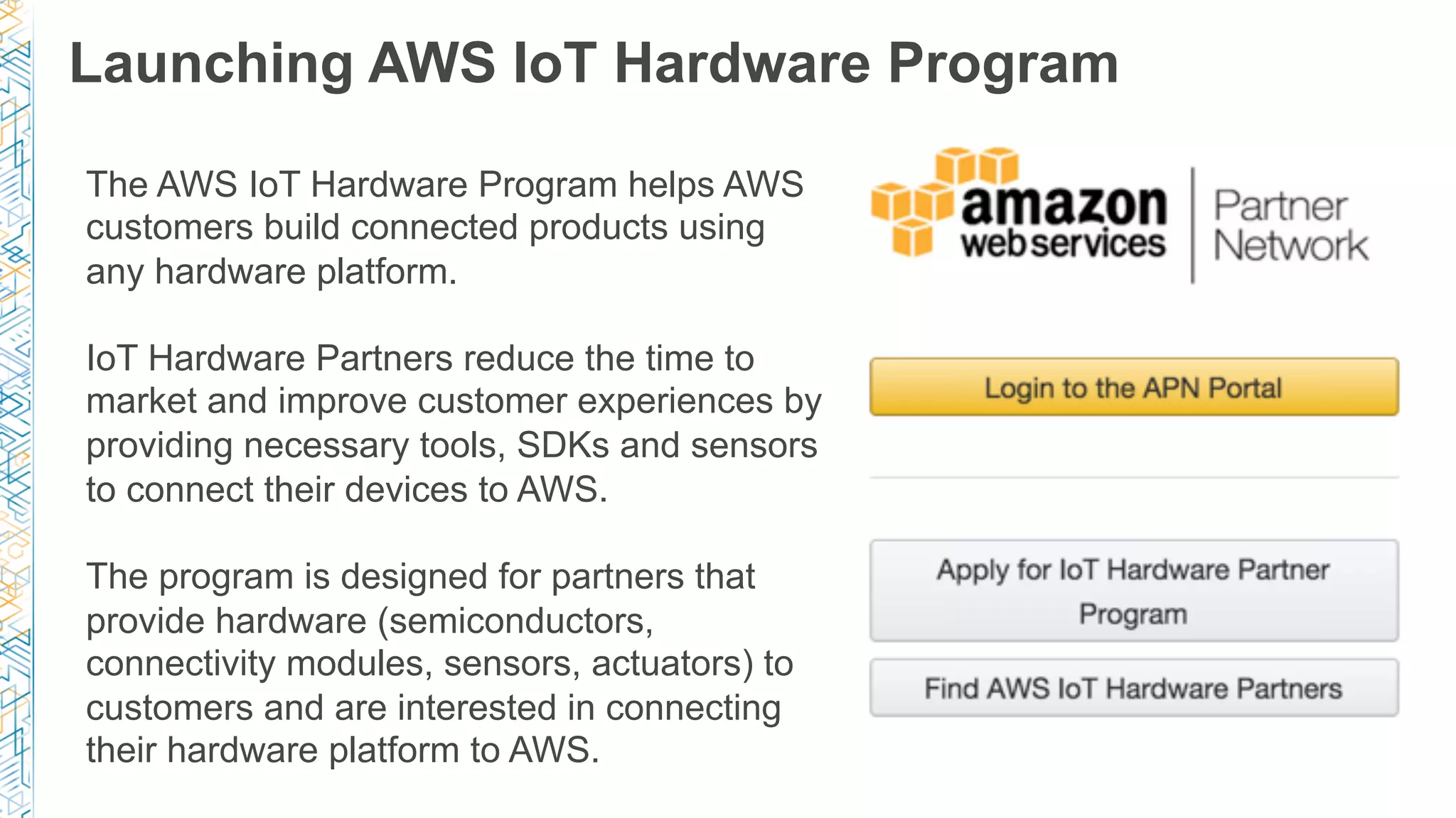 Launching AWS IoT Hardware Program
The AWS IoT Hardware Program helps AWS
customers build connected products using
any hardware platform.
IoT Hardware Partners reduce the time to
market and improve customer experiences by
providing necessary tools, SDKs and sensors
to connect their devices to AWS.
The program is designed for partners that
provide hardware (semiconductors,
connectivity modules, sensors, actuators) to
customers and are interested in connecting
their hardware platform to AWS.
 