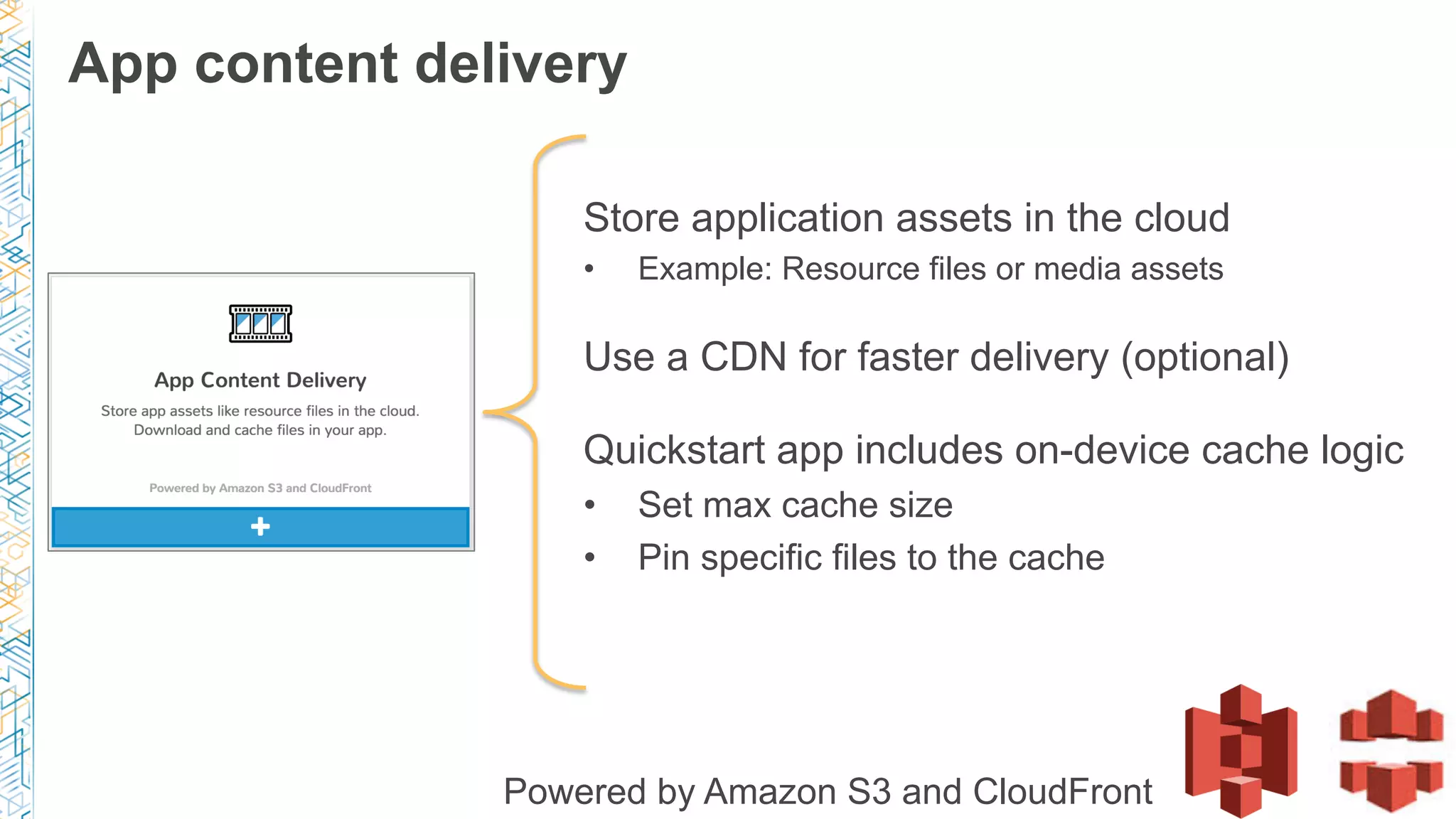 Store application assets in the cloud
•  Example: Resource files or media assets
Use a CDN for faster delivery (optional)
Quickstart app includes on-device cache logic
•  Set max cache size
•  Pin specific files to the cache
Powered by Amazon S3 and CloudFront
App content delivery
 