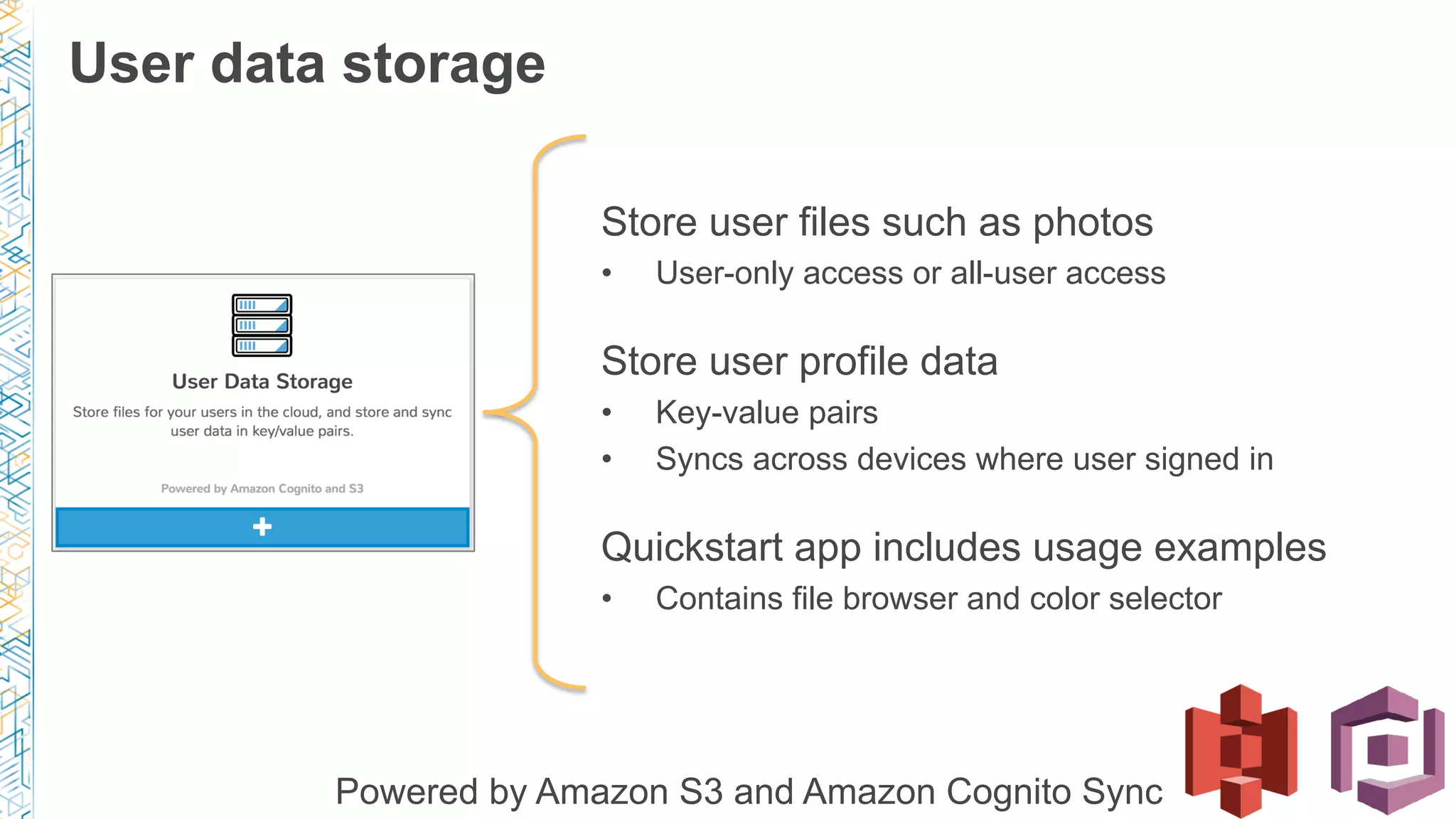 Store user files such as photos
•  User-only access or all-user access
Store user profile data
•  Key-value pairs
•  Syncs across devices where user signed in
Quickstart app includes usage examples
•  Contains file browser and color selector
Powered by Amazon S3 and Amazon Cognito Sync
User data storage
 