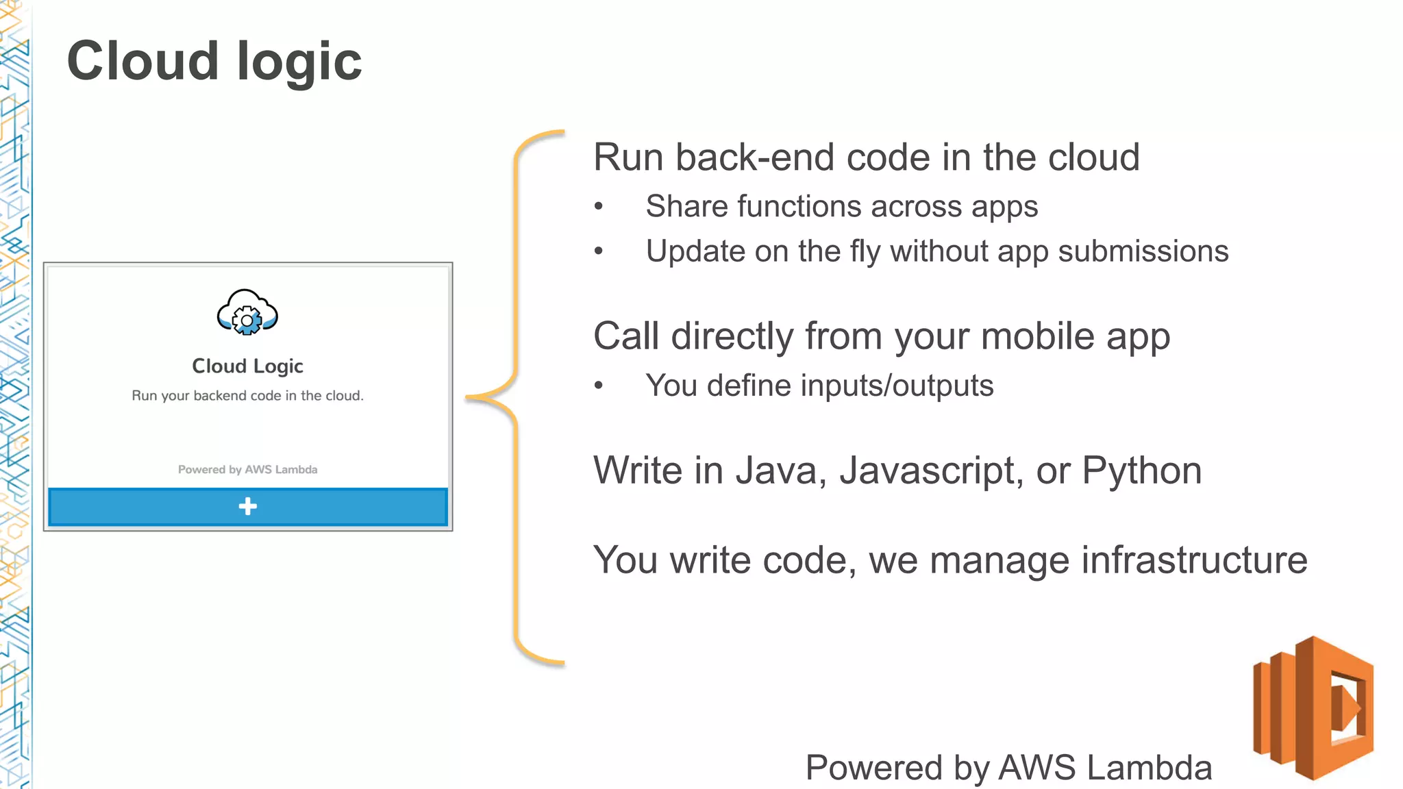 Run back-end code in the cloud
•  Share functions across apps
•  Update on the fly without app submissions
Call directly from your mobile app
•  You define inputs/outputs
Write in Java, Javascript, or Python
You write code, we manage infrastructure
Powered by AWS Lambda
Cloud logic
 