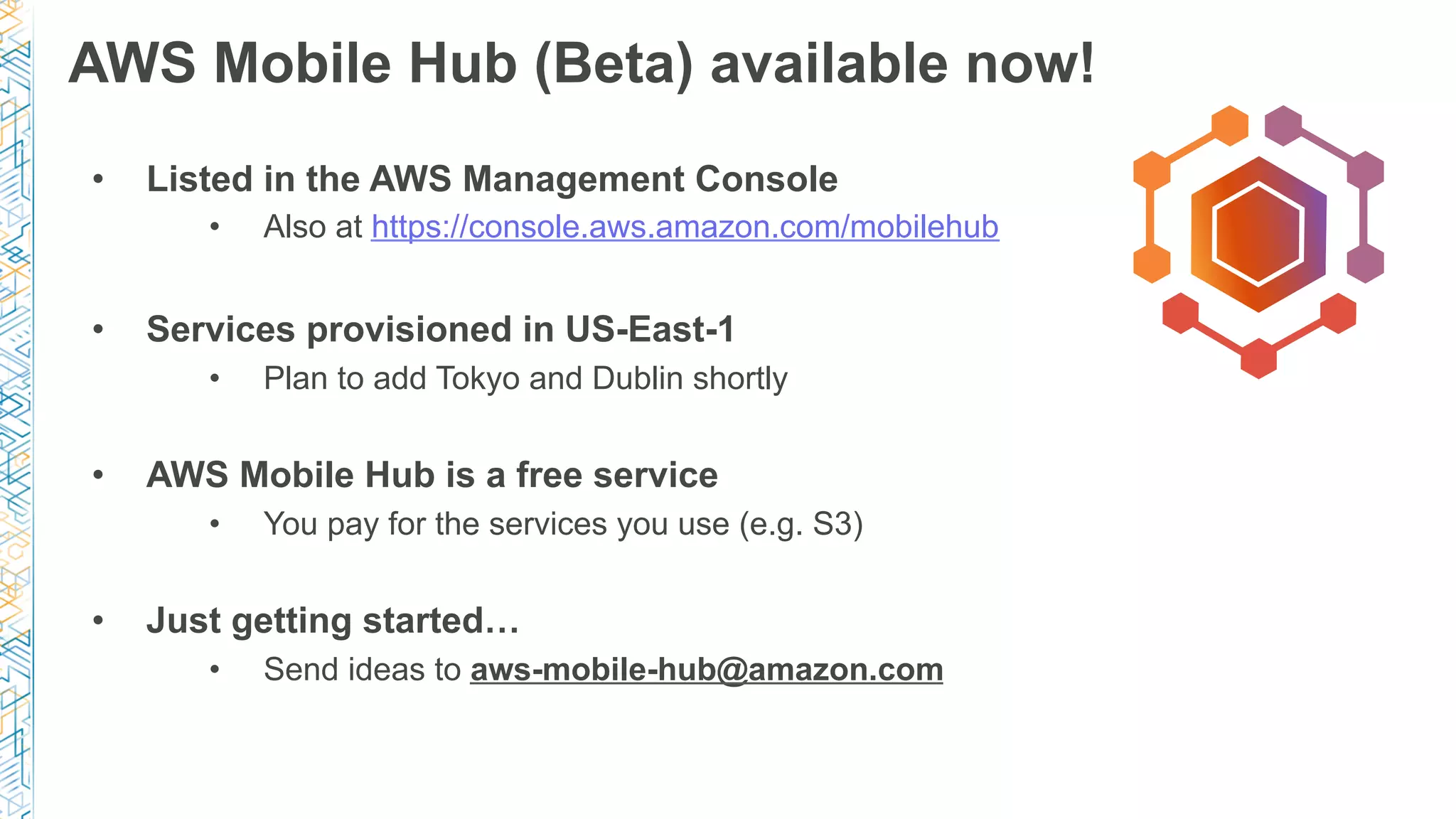 AWS Mobile Hub (Beta) available now!
•  Listed in the AWS Management Console
•  Also at https://console.aws.amazon.com/mobilehub
•  Services provisioned in US-East-1
•  Plan to add Tokyo and Dublin shortly
•  AWS Mobile Hub is a free service
•  You pay for the services you use (e.g. S3)
•  Just getting started…
•  Send ideas to aws-mobile-hub@amazon.com
 