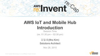 © 2015, Amazon Web Services, Inc. or its Affiliates. All rights reserved.
김일호(Ilho Kim)
Solutions Architect
AWS IoT and Mobile Hub
Introduction
Nov 26, 2015
Session Time
(ex. 01:30 pm – 02:30 pm)
 