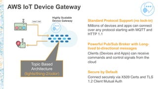 AWS IoT Device Gateway
Standard Protocol Support (no lock-in)
Millions of devices and apps can connect
over any protocol starting with MQTT and
HTTP 1.1
Powerful Pub/Sub Broker with Long-
lived bi-directional messages
Clients (Devices and Apps) can receive
commands and control signals from the
cloud
Secure by Default
Connect securely via X509 Certs and TLS
1.2 Client Mutual Auth
Topic Based
Architecture
(lights/thing-2/color)
Highly Scalable
Device Gateway
 