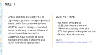 MQTT
MQTT vs HTTPS:
•  93x faster throughput
•  11.89x less battery to send
•  170.9x less battery to receive
•  50% less power to keep connected
•  8x less network overhead
Source:
http://stephendnicholas.com/archives/1217
•  OASIS standard protocol (v3.1.1)
•  Lightweight, pub/sub transport protocol
that is useful for connected devices
•  MQTT is used on oil rigs, connected
trucks, and many more sensitive and
resource-sensitive scenarios.
•  Customers have needed to build,
maintain and scale a broker to use
MQTT with cloud applications
 