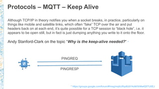 Protocols – MQTT – Keep Alive
PINGREQ
PINGRESP
Although TCP/IP in theory notifies you when a socket breaks, in practice, particularly on
things like mobile and satellite links, which often “fake” TCP over the air and put
headers back on at each end, it’s quite possible for a TCP session to “black hole”, i.e. it
appears to be open still, but in fact is just dumping anything you write to it onto the floor.
Andy Stanford-Clark on the topic “Why is the keep-alive needed?“ *
* https://groups.google.com/forum/#!msg/mqtt/zRqd8JbY4oM/XrMwlQ5TU0EJ
 