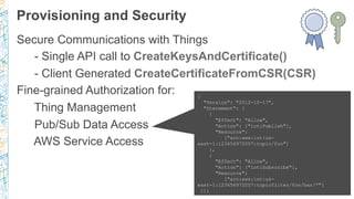 Provisioning and Security
Secure Communications with Things
- Single API call to CreateKeysAndCertificate()
- Client Generated CreateCertificateFromCSR(CSR)
Fine-grained Authorization for:
Thing Management
Pub/Sub Data Access
AWS Service Access
{
"Version": "2012-10-17",
"Statement": [
{
"Effect": "Allow",
"Action": ["iot:Publish"],
"Resource":
["arn:aws:iot:us-
east-1:123456972007:topic/foo"]
},
{
"Effect": "Allow",
"Action": ["iot:Subscribe"],
"Resource":
["arn:aws:iot:us-
east-1:123456972007:topicfilter/foo/bar/*"]
}]}
 