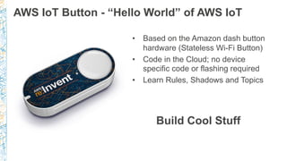 AWS IoT Button - “Hello World” of AWS IoT
•  Based on the Amazon dash button
hardware (Stateless Wi-Fi Button)
•  Code in the Cloud; no device
specific code or flashing required
•  Learn Rules, Shadows and Topics
Build Cool Stuff
 
