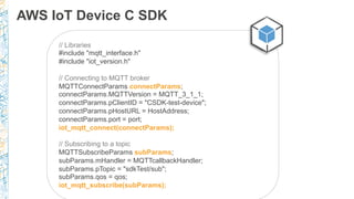AWS IoT Device C SDK
// Libraries
#include "mqtt_interface.h"
#include "iot_version.h"
// Connecting to MQTT broker
MQTTConnectParams connectParams;
connectParams.MQTTVersion = MQTT_3_1_1;
connectParams.pClientID = "CSDK-test-device";
connectParams.pHostURL = HostAddress;
connectParams.port = port;
iot_mqtt_connect(connectParams);
// Subscribing to a topic
MQTTSubscribeParams subParams;
subParams.mHandler = MQTTcallbackHandler;
subParams.pTopic = "sdkTest/sub";
subParams.qos = qos;
iot_mqtt_subscribe(subParams);
 