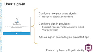 Configure how your users sign in:
•  No sign-in, optional, or mandatory
Configure sign-in providers:
•  Facebook (Google, Twitter, Amazon to follow)
•  Your own system
Adds a sign-in screen to your quickstart app
Powered by Amazon Cognito Identity
User sign-in
 
