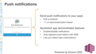 Send push notifications to your apps
•  iOS or Android
•  1:1 or topic/subscription based
Quickstart app demonstrates features
•  Enable/disable notifications
•  Auto-registers push tokens with SNS
•  Lets you select topic subscriptions
Powered by Amazon SNS
Push notifications
 