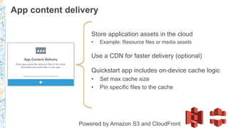 Store application assets in the cloud
•  Example: Resource files or media assets
Use a CDN for faster delivery (optional)
Quickstart app includes on-device cache logic
•  Set max cache size
•  Pin specific files to the cache
Powered by Amazon S3 and CloudFront
App content delivery
 