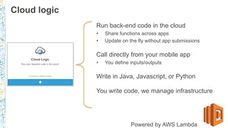 Run back-end code in the cloud
•  Share functions across apps
•  Update on the fly without app submissions
Call directly from your mobile app
•  You define inputs/outputs
Write in Java, Javascript, or Python
You write code, we manage infrastructure
Powered by AWS Lambda
Cloud logic
 