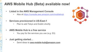 AWS Mobile Hub (Beta) available now!
•  Listed in the AWS Management Console
•  Also at https://console.aws.amazon.com/mobilehub
•  Services provisioned in US-East-1
•  Plan to add Tokyo and Dublin shortly
•  AWS Mobile Hub is a free service
•  You pay for the services you use (e.g. S3)
•  Just getting started…
•  Send ideas to aws-mobile-hub@amazon.com
 