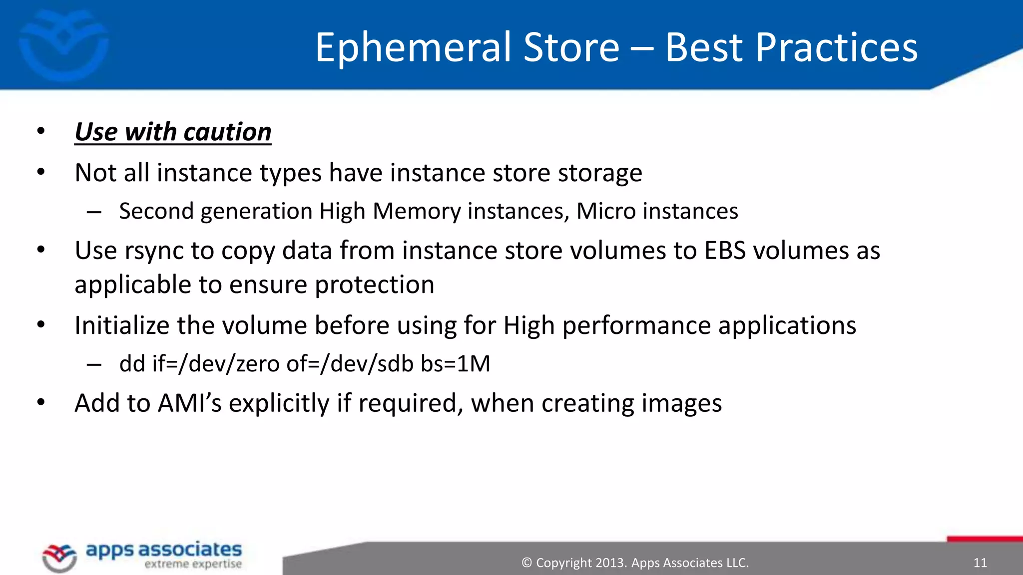 Ephemeral Store – Best Practices
• Use with caution
• Not all instance types have instance store storage
– Second generation High Memory instances, Micro instances

• Use rsync to copy data from instance store volumes to EBS volumes as
applicable to ensure protection
• Initialize the volume before using for High performance applications
– dd if=/dev/zero of=/dev/sdb bs=1M

• Add to AMI’s explicitly if required, when creating images

© Copyright 2013. Apps Associates LLC.

11

 