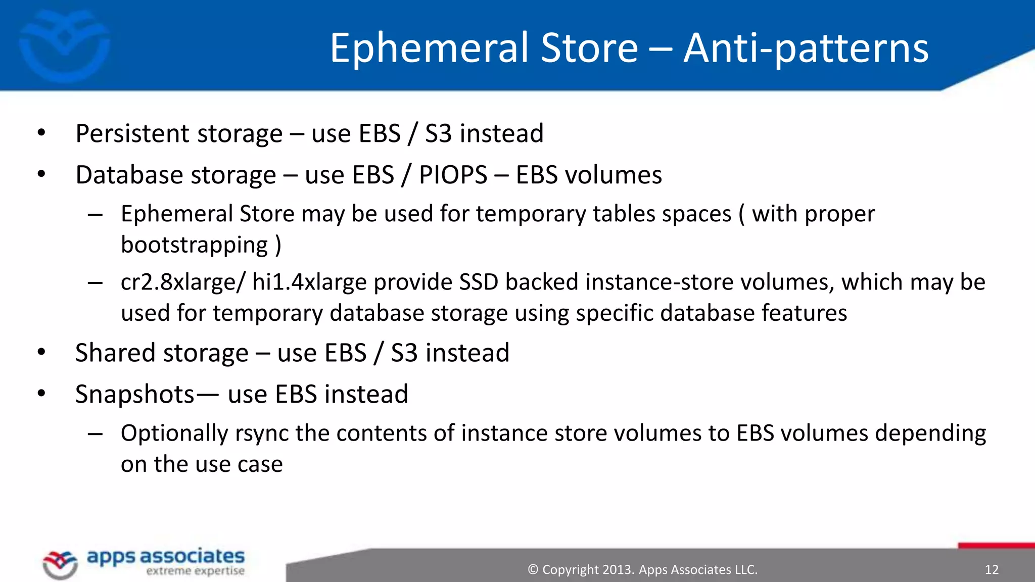 Ephemeral Store – Anti-patterns
• Persistent storage – use EBS / S3 instead
• Database storage – use EBS / PIOPS – EBS volumes
– Ephemeral Store may be used for temporary tables spaces ( with proper
bootstrapping )
– cr2.8xlarge/ hi1.4xlarge provide SSD backed instance-store volumes, which may be
used for temporary database storage using specific database features

• Shared storage – use EBS / S3 instead
• Snapshots— use EBS instead
– Optionally rsync the contents of instance store volumes to EBS volumes depending
on the use case

© Copyright 2013. Apps Associates LLC.

12

 