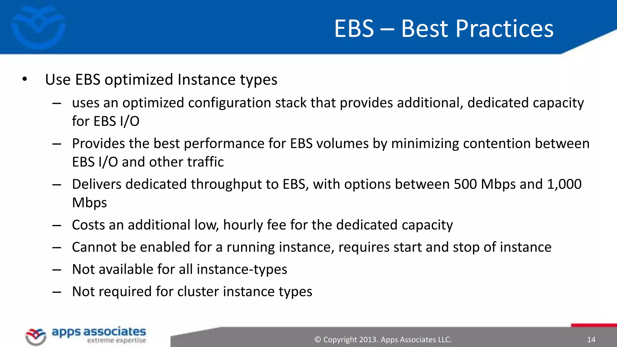 EBS – Best Practices
• Use EBS optimized Instance types
– uses an optimized configuration stack that provides additional, dedicated capacity
for EBS I/O
– Provides the best performance for EBS volumes by minimizing contention between
EBS I/O and other traffic
– Delivers dedicated throughput to EBS, with options between 500 Mbps and 1,000
Mbps
– Costs an additional low, hourly fee for the dedicated capacity
– Cannot be enabled for a running instance, requires start and stop of instance
– Not available for all instance-types
– Not required for cluster instance types
© Copyright 2013. Apps Associates LLC.

14

 