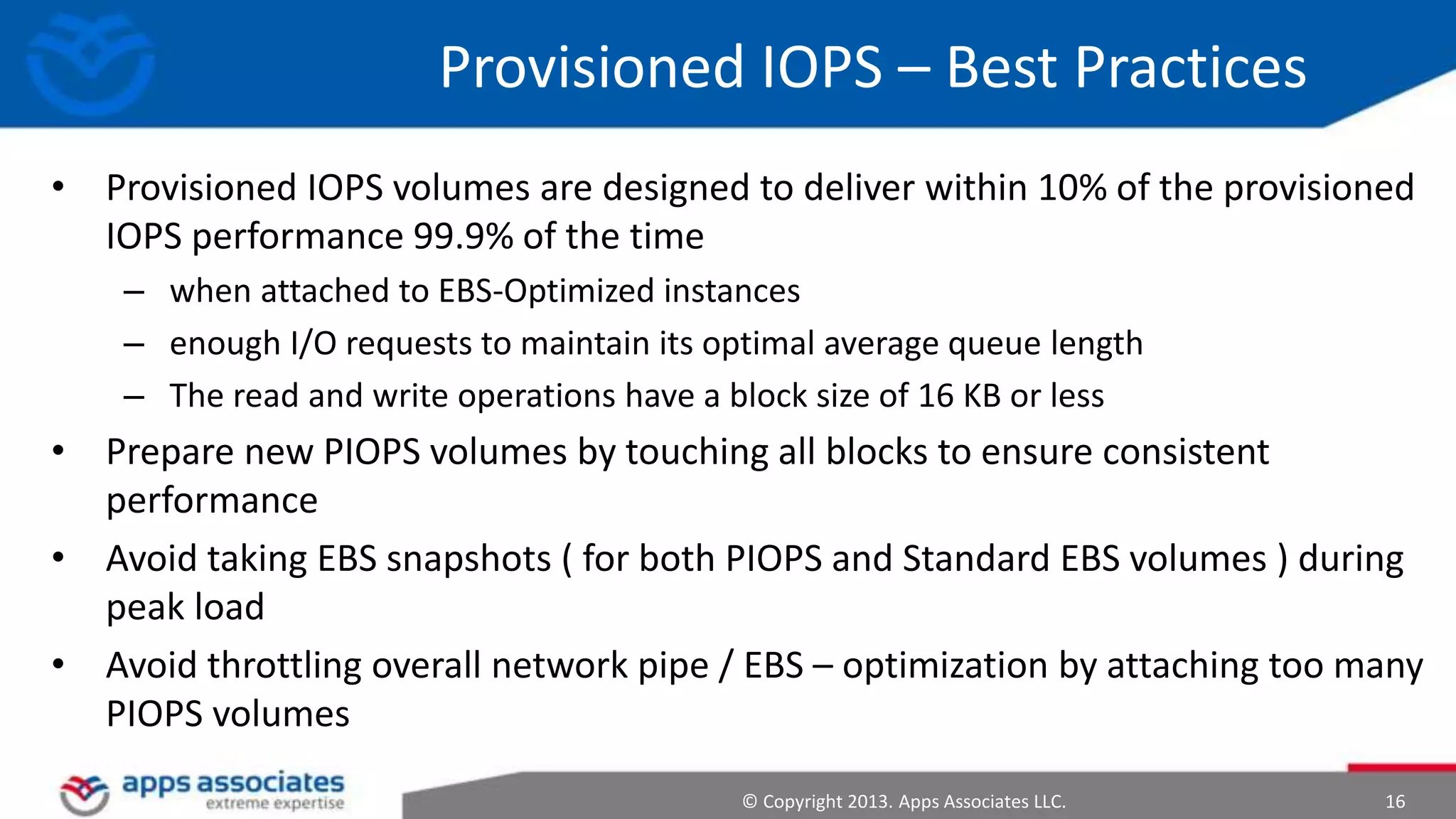 Provisioned IOPS – Best Practices
• Provisioned IOPS volumes are designed to deliver within 10% of the provisioned
IOPS performance 99.9% of the time
– when attached to EBS-Optimized instances
– enough I/O requests to maintain its optimal average queue length
– The read and write operations have a block size of 16 KB or less

• Prepare new PIOPS volumes by touching all blocks to ensure consistent
performance
• Avoid taking EBS snapshots ( for both PIOPS and Standard EBS volumes ) during
peak load
• Avoid throttling overall network pipe / EBS – optimization by attaching too many
PIOPS volumes
© Copyright 2013. Apps Associates LLC.

16

 