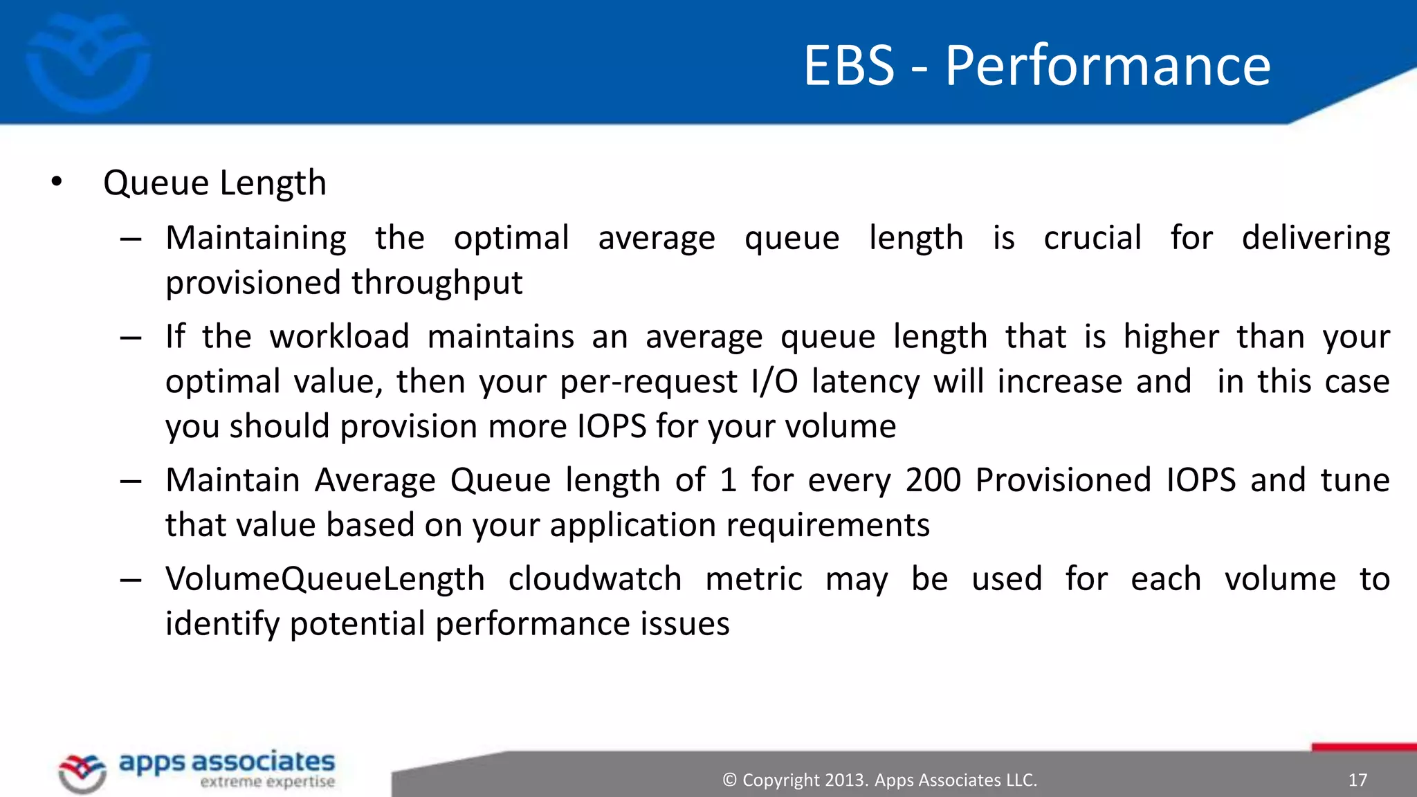 EBS - Performance
• Queue Length
– Maintaining the optimal average queue length is crucial for delivering
provisioned throughput
– If the workload maintains an average queue length that is higher than your
optimal value, then your per-request I/O latency will increase and in this case
you should provision more IOPS for your volume
– Maintain Average Queue length of 1 for every 200 Provisioned IOPS and tune
that value based on your application requirements
– VolumeQueueLength cloudwatch metric may be used for each volume to
identify potential performance issues

© Copyright 2013. Apps Associates LLC.

17

 