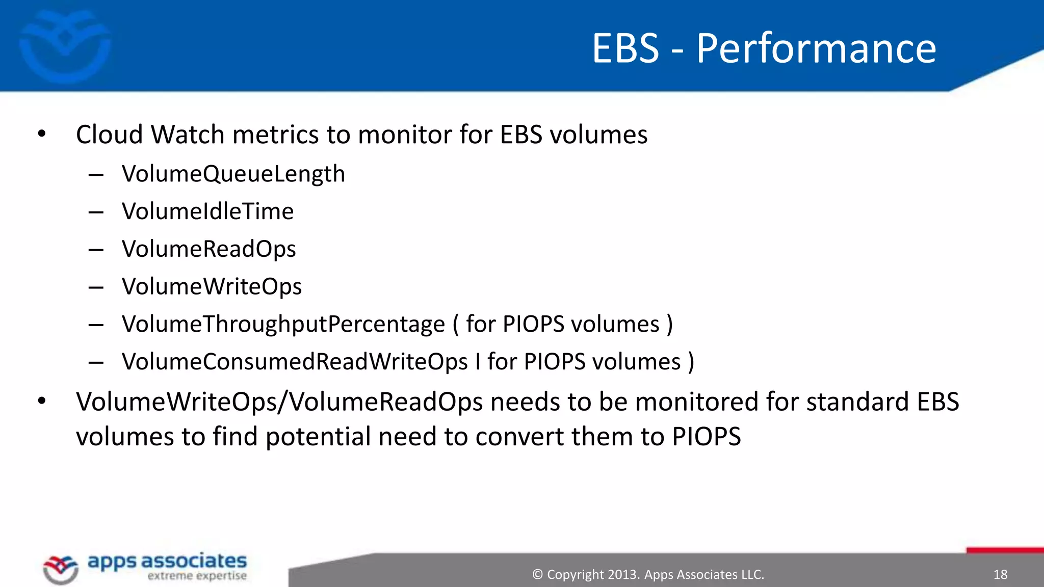 EBS - Performance
• Cloud Watch metrics to monitor for EBS volumes
–
–
–
–
–
–

VolumeQueueLength
VolumeIdleTime
VolumeReadOps
VolumeWriteOps
VolumeThroughputPercentage ( for PIOPS volumes )
VolumeConsumedReadWriteOps I for PIOPS volumes )

• VolumeWriteOps/VolumeReadOps needs to be monitored for standard EBS
volumes to find potential need to convert them to PIOPS

© Copyright 2013. Apps Associates LLC.

18

 