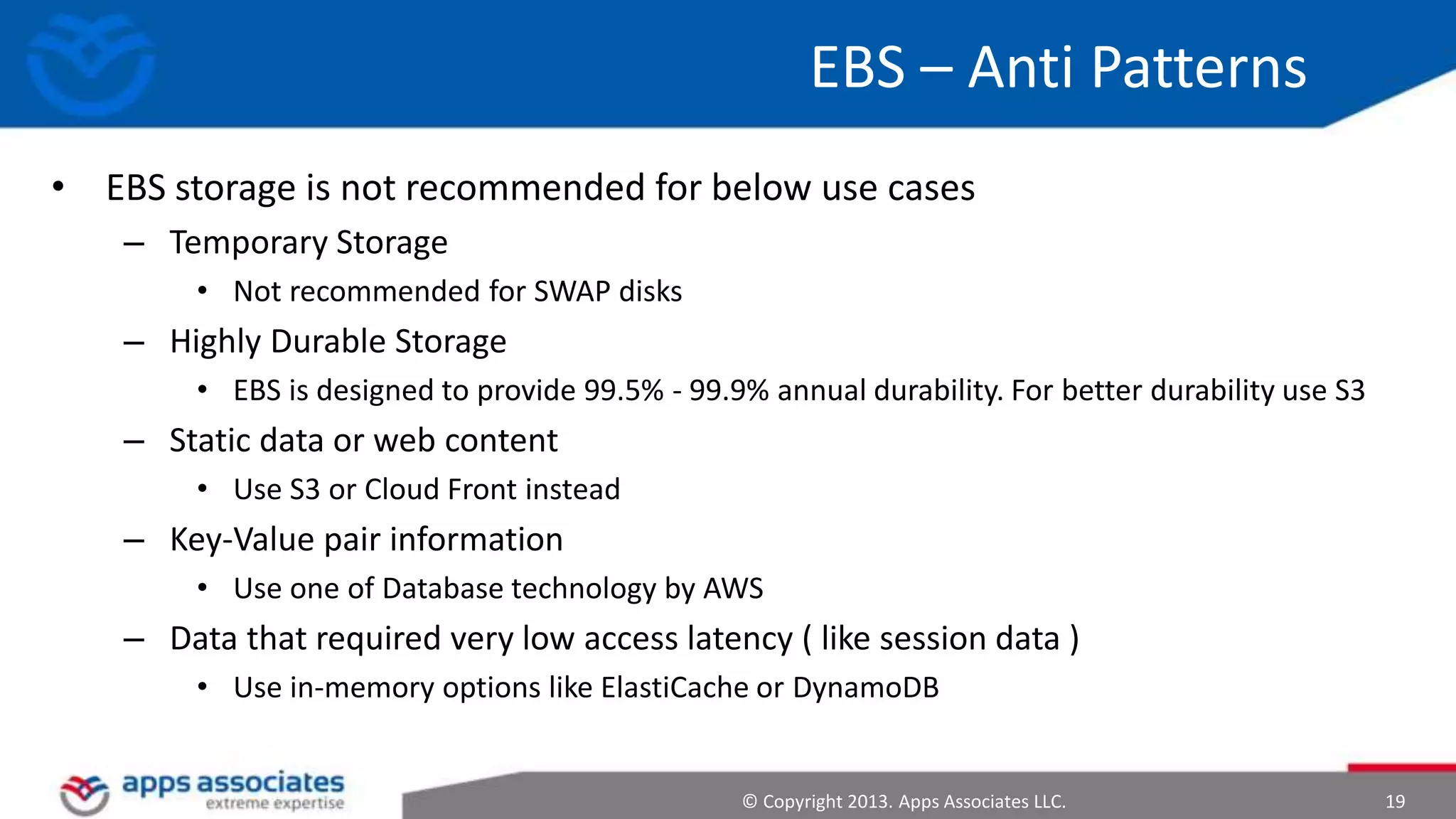 EBS – Anti Patterns
• EBS storage is not recommended for below use cases
– Temporary Storage
• Not recommended for SWAP disks

– Highly Durable Storage
• EBS is designed to provide 99.5% - 99.9% annual durability. For better durability use S3

– Static data or web content
• Use S3 or Cloud Front instead

– Key-Value pair information
• Use one of Database technology by AWS

– Data that required very low access latency ( like session data )
• Use in-memory options like ElastiCache or DynamoDB

© Copyright 2013. Apps Associates LLC.

19

 