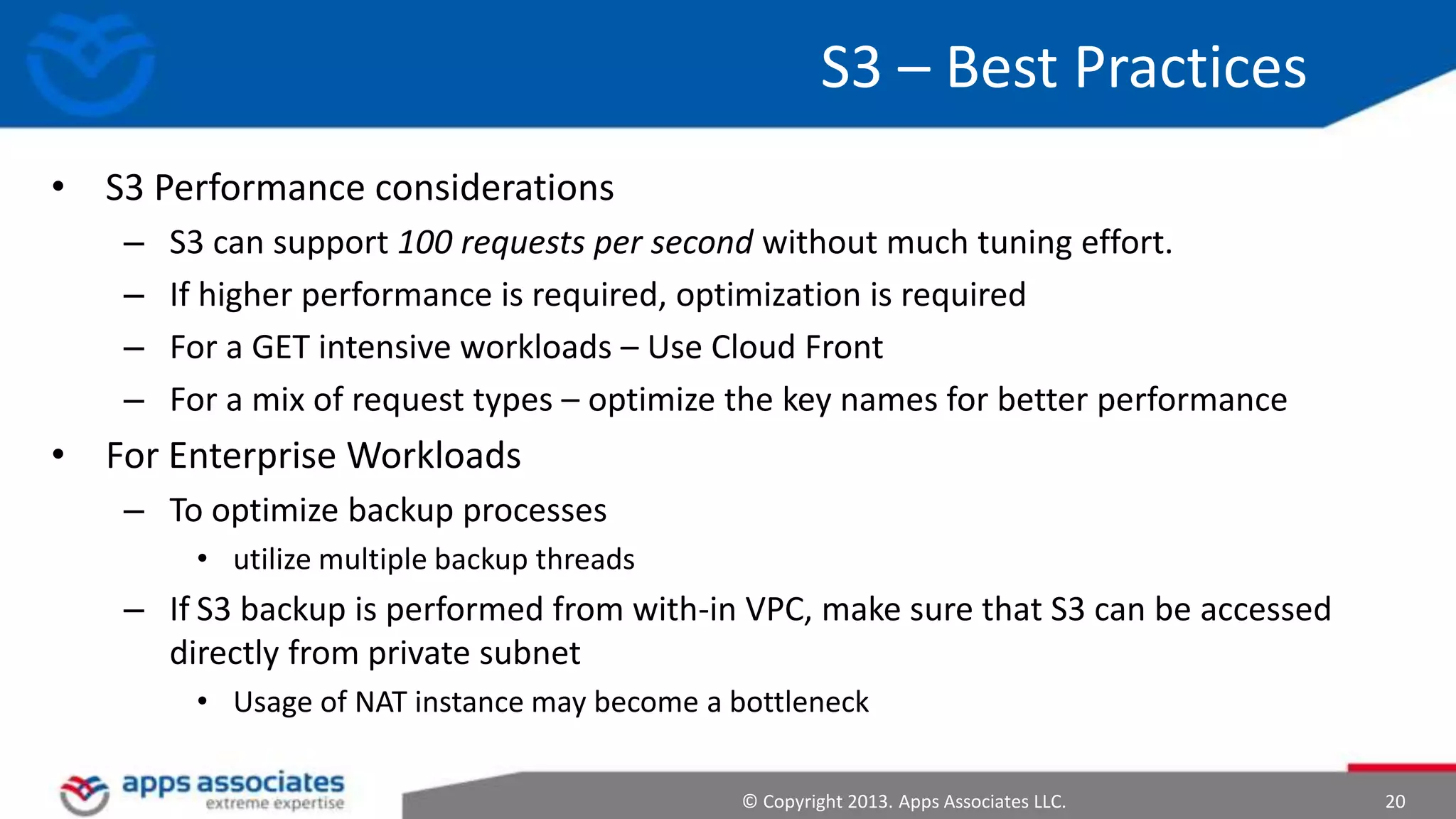 S3 – Best Practices
• S3 Performance considerations
–
–
–
–

S3 can support 100 requests per second without much tuning effort.
If higher performance is required, optimization is required
For a GET intensive workloads – Use Cloud Front
For a mix of request types – optimize the key names for better performance

• For Enterprise Workloads
– To optimize backup processes
• utilize multiple backup threads

– If S3 backup is performed from with-in VPC, make sure that S3 can be accessed
directly from private subnet
• Usage of NAT instance may become a bottleneck
© Copyright 2013. Apps Associates LLC.

20

 