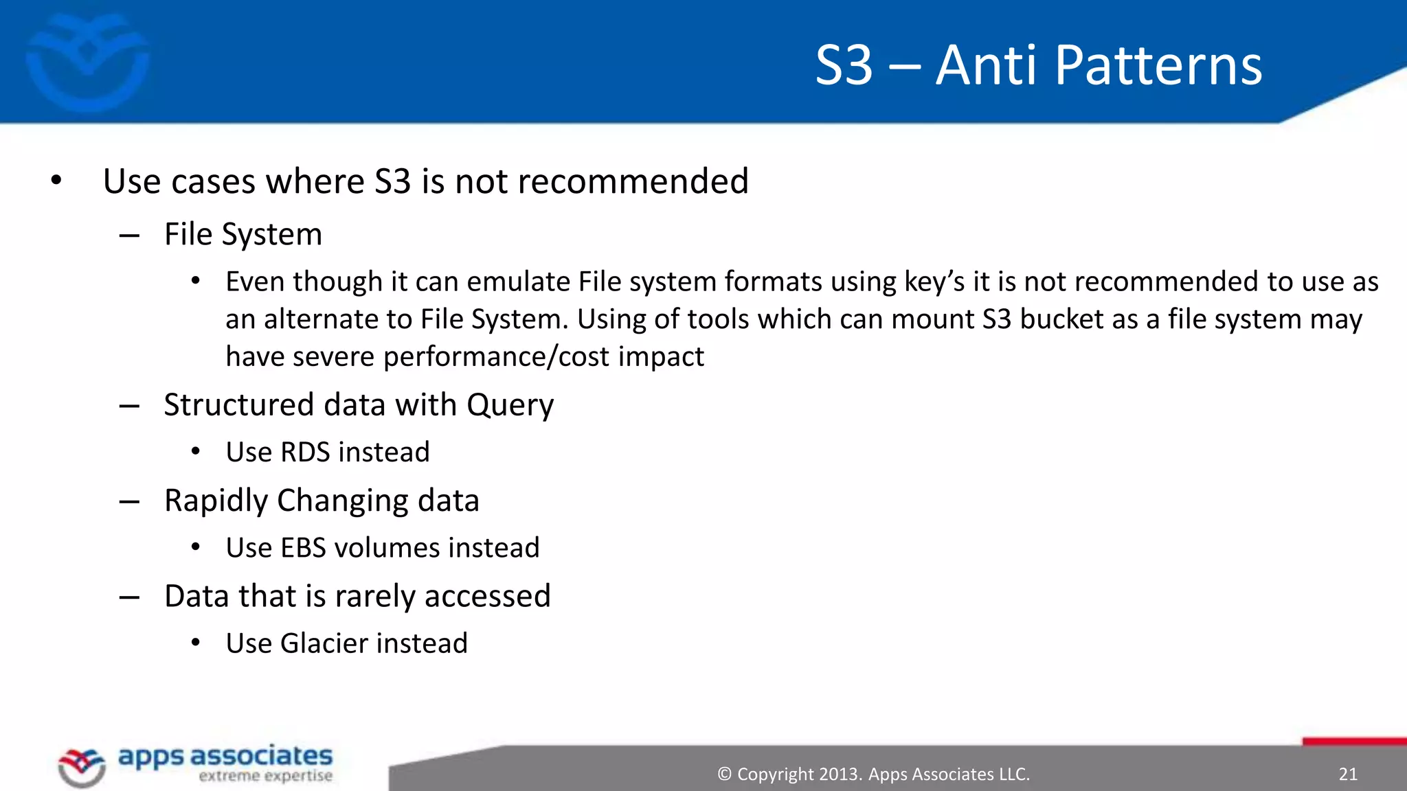 S3 – Anti Patterns
• Use cases where S3 is not recommended
– File System
• Even though it can emulate File system formats using key’s it is not recommended to use as
an alternate to File System. Using of tools which can mount S3 bucket as a file system may
have severe performance/cost impact

– Structured data with Query
• Use RDS instead

– Rapidly Changing data
• Use EBS volumes instead

– Data that is rarely accessed
• Use Glacier instead

© Copyright 2013. Apps Associates LLC.

21

 