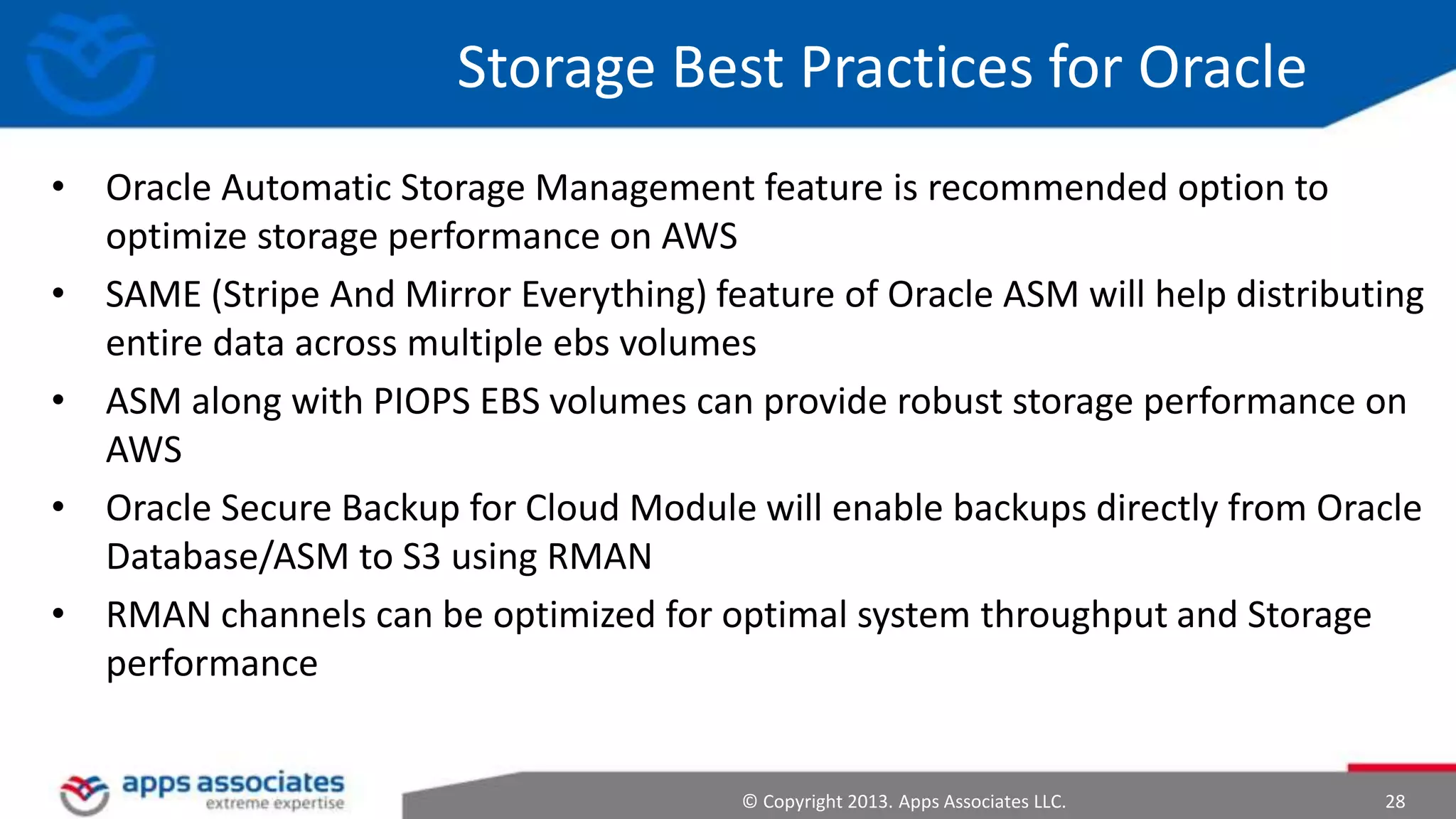 Storage Best Practices for Oracle
• Oracle Automatic Storage Management feature is recommended option to
optimize storage performance on AWS
• SAME (Stripe And Mirror Everything) feature of Oracle ASM will help distributing
entire data across multiple ebs volumes
• ASM along with PIOPS EBS volumes can provide robust storage performance on
AWS
• Oracle Secure Backup for Cloud Module will enable backups directly from Oracle
Database/ASM to S3 using RMAN
• RMAN channels can be optimized for optimal system throughput and Storage
performance

© Copyright 2013. Apps Associates LLC.

28

 
